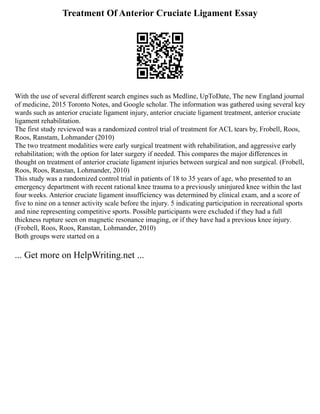 Treatment Of Anterior Cruciate Ligament Essay
With the use of several different search engines such as Medline, UpToDate, The new England journal
of medicine, 2015 Toronto Notes, and Google scholar. The information was gathered using several key
wards such as anterior cruciate ligament injury, anterior cruciate ligament treatment, anterior cruciate
ligament rehabilitation.
The first study reviewed was a randomized control trial of treatment for ACL tears by, Frobell, Roos,
Roos, Ranstam, Lohmander (2010)
The two treatment modalities were early surgical treatment with rehabilitation, and aggressive early
rehabilitation; with the option for later surgery if needed. This compares the major differences in
thought on treatment of anterior cruciate ligament injuries between surgical and non surgical. (Frobell,
Roos, Roos, Ranstan, Lohmander, 2010)
This study was a randomized control trial in patients of 18 to 35 years of age, who presented to an
emergency department with recent rational knee trauma to a previously uninjured knee within the last
four weeks. Anterior cruciate ligament insufficiency was determined by clinical exam, and a score of
five to nine on a tenner activity scale before the injury. 5 indicating participation in recreational sports
and nine representing competitive sports. Possible participants were excluded if they had a full
thickness rupture seen on magnetic resonance imaging, or if they have had a previous knee injury.
(Frobell, Roos, Roos, Ranstan, Lohmander, 2010)
Both groups were started on a
... Get more on HelpWriting.net ...
 