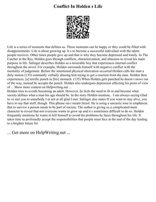 Conflict In Holden s Life
Life is a series of moments that defines us. These moments can be happy or they could be filled with
disappointments. Life is about growing up. It s to become a successful individual with the talent
people receives. Other times people give up and that is why they become depressed and lonely. In The
Catcher in the Rye, Holden goes through conflicts, characterization, and allusions to reveal his main
purpose in life. Salinger describes Holden as a miserable boy that experiences internal conflict
throughout the novel. For example, Holden surrounds himself with negative conflict with the
mentality of judgement. Before the intentional physical altercation occurred Holden calls the man a
dirty moron (135) constantly verbally abusing him trying to get a reaction from the man. Holden then
experiences, [a] terrific punch in [his] stomach. (135) When Holden gets punched he doesn t move out
of the way, instead he accepts the punch. Holden also undergoes depression affecting his point of view
of ... Show more content on Helpwriting.net ...
Holden tries to avoids becoming an adult. However, he feels the need to fit in and become what
society defines what a man his age should be. In the story Holden mention, . I am always saying Glad
to ve met you to somebody I m not at all glad I met. Salinger also states If you want to stay alive, you
have to say that stuff, though. This phrase isn t meant literal. He is using a sarcastic tone to emphasize
that to survive a person needs to be part of society. The author is giving us a complicated main
character to reveal that not everyone wants to grow up and it s sometimes difficult to do so. Holden
frequently mentions he wants to kill himself to avoid the problems he faces throughout his life. It
takes time to profoundly accept the responsibilities that people must face at the end of the day leading
to a brighter future for
... Get more on HelpWriting.net ...
 