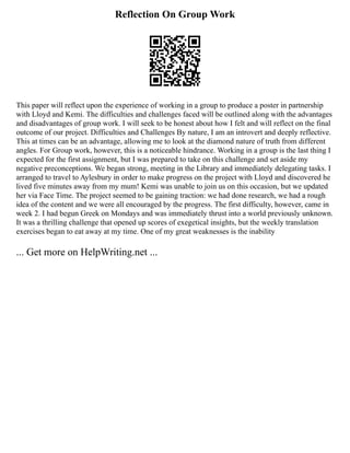 Reflection On Group Work
This paper will reflect upon the experience of working in a group to produce a poster in partnership
with Lloyd and Kemi. The difficulties and challenges faced will be outlined along with the advantages
and disadvantages of group work. I will seek to be honest about how I felt and will reflect on the final
outcome of our project. Difficulties and Challenges By nature, I am an introvert and deeply reflective.
This at times can be an advantage, allowing me to look at the diamond nature of truth from different
angles. For Group work, however, this is a noticeable hindrance. Working in a group is the last thing I
expected for the first assignment, but I was prepared to take on this challenge and set aside my
negative preconceptions. We began strong, meeting in the Library and immediately delegating tasks. I
arranged to travel to Aylesbury in order to make progress on the project with Lloyd and discovered he
lived five minutes away from my mum! Kemi was unable to join us on this occasion, but we updated
her via Face Time. The project seemed to be gaining traction: we had done research, we had a rough
idea of the content and we were all encouraged by the progress. The first difficulty, however, came in
week 2. I had begun Greek on Mondays and was immediately thrust into a world previously unknown.
It was a thrilling challenge that opened up scores of exegetical insights, but the weekly translation
exercises began to eat away at my time. One of my great weaknesses is the inability
... Get more on HelpWriting.net ...
 