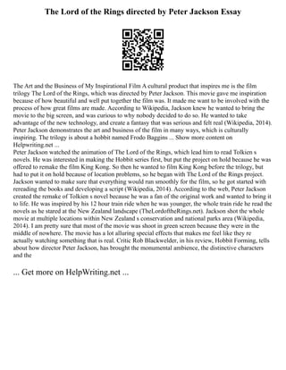 The Lord of the Rings directed by Peter Jackson Essay
The Art and the Business of My Inspirational Film A cultural product that inspires me is the film
trilogy The Lord of the Rings, which was directed by Peter Jackson. This movie gave me inspiration
because of how beautiful and well put together the film was. It made me want to be involved with the
process of how great films are made. According to Wikipedia, Jackson knew he wanted to bring the
movie to the big screen, and was curious to why nobody decided to do so. He wanted to take
advantage of the new technology, and create a fantasy that was serious and felt real (Wikipedia, 2014).
Peter Jackson demonstrates the art and business of the film in many ways, which is culturally
inspiring. The trilogy is about a hobbit named Frodo Baggins ... Show more content on
Helpwriting.net ...
Peter Jackson watched the animation of The Lord of the Rings, which lead him to read Tolkien s
novels. He was interested in making the Hobbit series first, but put the project on hold because he was
offered to remake the film King Kong. So then he wanted to film King Kong before the trilogy, but
had to put it on hold because of location problems, so he began with The Lord of the Rings project.
Jackson wanted to make sure that everything would run smoothly for the film, so he got started with
rereading the books and developing a script (Wikipedia, 2014). According to the web, Peter Jackson
created the remake of Tolkien s novel because he was a fan of the original work and wanted to bring it
to life. He was inspired by his 12 hour train ride when he was younger, the whole train ride he read the
novels as he stared at the New Zealand landscape (TheLordoftheRings.net). Jackson shot the whole
movie at multiple locations within New Zealand s conservation and national parks area (Wikipedia,
2014). I am pretty sure that most of the movie was shoot in green screen because they were in the
middle of nowhere. The movie has a lot alluring special effects that makes me feel like they re
actually watching something that is real. Critic Rob Blackwelder, in his review, Hobbit Forming, tells
about how director Peter Jackson, has brought the monumental ambience, the distinctive characters
and the
... Get more on HelpWriting.net ...
 