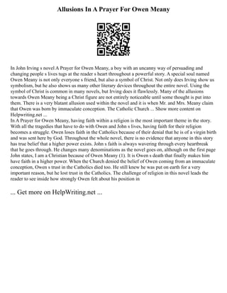 Allusions In A Prayer For Owen Meany
In John Irving s novel A Prayer for Owen Meany, a boy with an uncanny way of persuading and
changing people s lives tugs at the reader s heart throughout a powerful story. A special soul named
Owen Meany is not only everyone s friend, but also a symbol of Christ. Not only does Irving show us
symbolism, but he also shows us many other literary devices throughout the entire novel. Using the
symbol of Christ is common in many novels, but Irving does it flawlessly. Many of the allusions
towards Owen Meany being a Christ figure are not entirely noticeable until some thought is put into
them. There is a very blatant allusion used within the novel and it is when Mr. and Mrs. Meany claim
that Owen was born by immaculate conception. The Catholic Church ... Show more content on
Helpwriting.net ...
In A Prayer for Owen Meany, having faith within a religion is the most important theme in the story.
With all the tragedies that have to do with Owen and John s lives, having faith for their religion
becomes a struggle. Owen loses faith in the Catholics because of their denial that he is of a virgin birth
and was sent here by God. Throughout the whole novel, there is no evidence that anyone in this story
has true belief that a higher power exists. John s faith is always wavering through every heartbreak
that he goes through. He changes many denominations as the novel goes on, although on the first page
John states, I am a Christian because of Owen Meany (1). It is Owen s death that finally makes him
have faith in a higher power. When the Church denied the belief of Owen coming from an immaculate
conception, Owen s trust in the Catholics died too. He still knew he was put on earth for a very
important reason, but he lost trust in the Catholics. The challenge of religion in this novel leads the
reader to see inside how strongly Owen felt about his position in
... Get more on HelpWriting.net ...
 