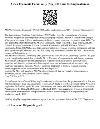 Asean Economic Community (Aec) 2015 and Its Implication on
ASEAN Economic Community (AEC) 2015 and its implication on APEC[1] Kuboon Charumanee[2]
The Association of Southeast Asian Nations (ASEAN) has been the representative of regional
economic cooperation and integration among developing countries. As part of the structural changes
of the world economy, ASEAN has implemented intra regional economic cooperation since 1976. The
new goal is the establishment of the ASEAN Community which consisted of three pillars; ASEAN
Political Security Community, ASEAN Economic Community, and ASEAN Socio Cultural
Community. Since ASEAN has also been an important axis of regional economic cooperation and free
trade agreements (FTA) in Asia and Pacific s. A big step toward realization of ASEAN ... Show more
content on Helpwriting.net ...
The ASEAN Economic Community (AEC) is one of the three ASEAN Community Councils. It s goal
is to seek regional economic integration by 2015. The areas of cooperation include human resources
development and capacity building recognition of professional qualifications consultation on
economic and financial polices trade financing infrastructure and communications connectivity
electronic transactions through e ASEAN industrial integration to promote regional sourcing
enhancing private sector involvement for the building of AEC
In short, the AEC will transform ASEAN into a region with free movement of goods, services,
investment, skilled labor, and freer flow of capital.
From ASEAN to AEC
A key characteristic of the AEC is a single market and production base. Progress was made in this area
with the signing of three key agreements: a) the ASEAN Trade in Goods Agreement, b) the Protocol to
Implement the 7th Package of Services Commitments, and c) the ASEAN Comprehensive Investment
Agreement, at the 14th ASEAN Summit in Thailand, 2009. These agreements provide a streamlined,
consolidated, predictable and transparent set of rules to achieve the goal of a single market and
production base by 2015.
Building a highly competitive economic region is another prominent feature of the AEC. To promote
... Get more on HelpWriting.net ...
 