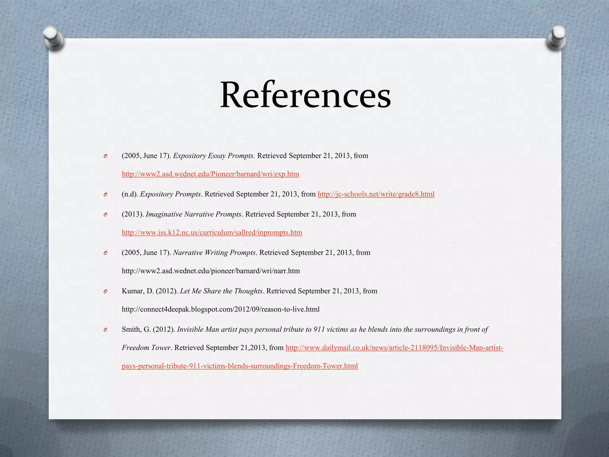 References
O (2005, June 17). Expository Essay Prompts. Retrieved September 21, 2013, from
http://www2.asd.wednet.edu/Pioneer/barnard/wri/exp.htm
O (n.d). Expository Prompts. Retrieved September 21, 2013, from http://jc-schools.net/write/grade8.html
O (2013). Imaginative Narrative Prompts. Retrieved September 21, 2013, from
http://www.iss.k12.nc.us/curriculum/sallred/inprompts.htm
O (2005, June 17). Narrative Writing Prompts. Retrieved September 21, 2013, from
http://www2.asd.wednet.edu/pioneer/barnard/wri/narr.htm
O Kumar, D. (2012). Let Me Share the Thoughts. Retrieved September 21, 2013, from
http://connect4deepak.blogspot.com/2012/09/reason-to-live.html
O Smith, G. (2012). Invisible Man artist pays personal tribute to 911 victims as he blends into the surroundings in front of
Freedom Tower. Retrieved September 21,2013, from http://www.dailymail.co.uk/news/article-2118095/Invisible-Man-artist-
pays-personal-tribute-911-victims-blends-surroundings-Freedom-Tower.html
 