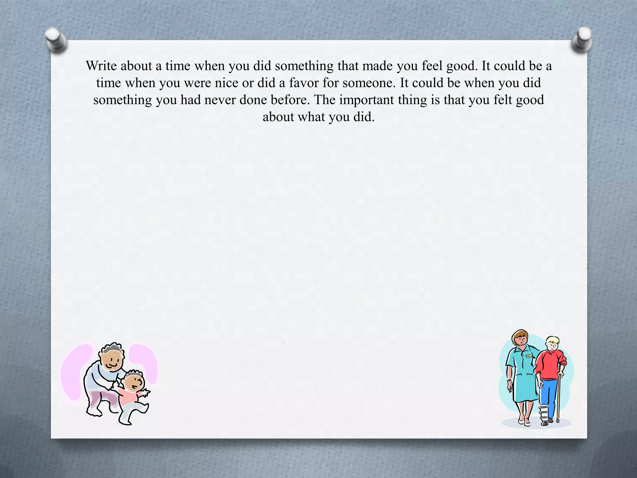 Write about a time when you did something that made you feel good. It could be a
time when you were nice or did a favor for someone. It could be when you did
something you had never done before. The important thing is that you felt good
about what you did.
 