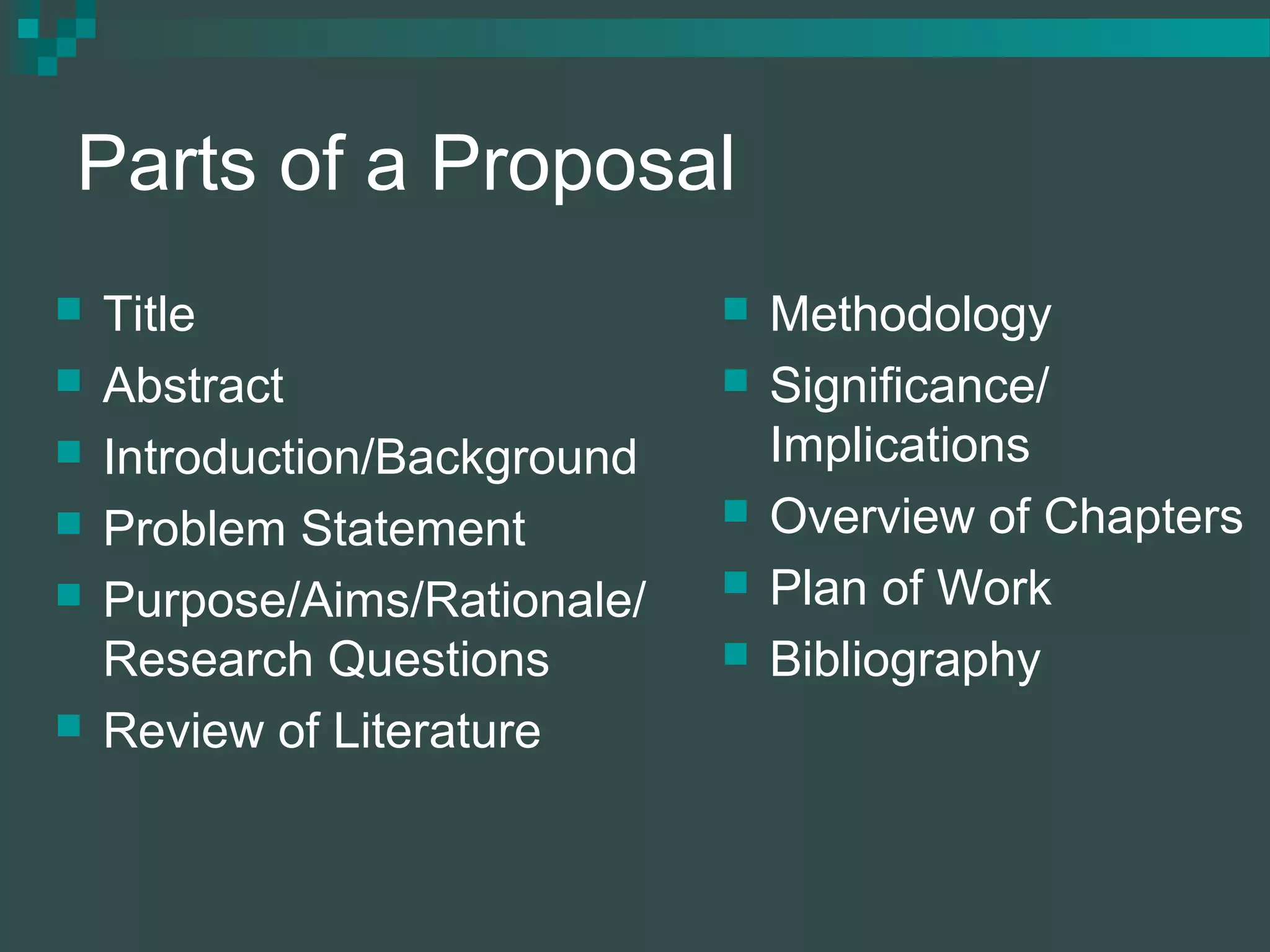 Parts of a Proposal
 Title
 Abstract
 Introduction/Background
 Problem Statement
 Purpose/Aims/Rationale/
Research Questions
 Review of Literature
 Methodology
 Significance/
Implications
 Overview of Chapters
 Plan of Work
 Bibliography
 