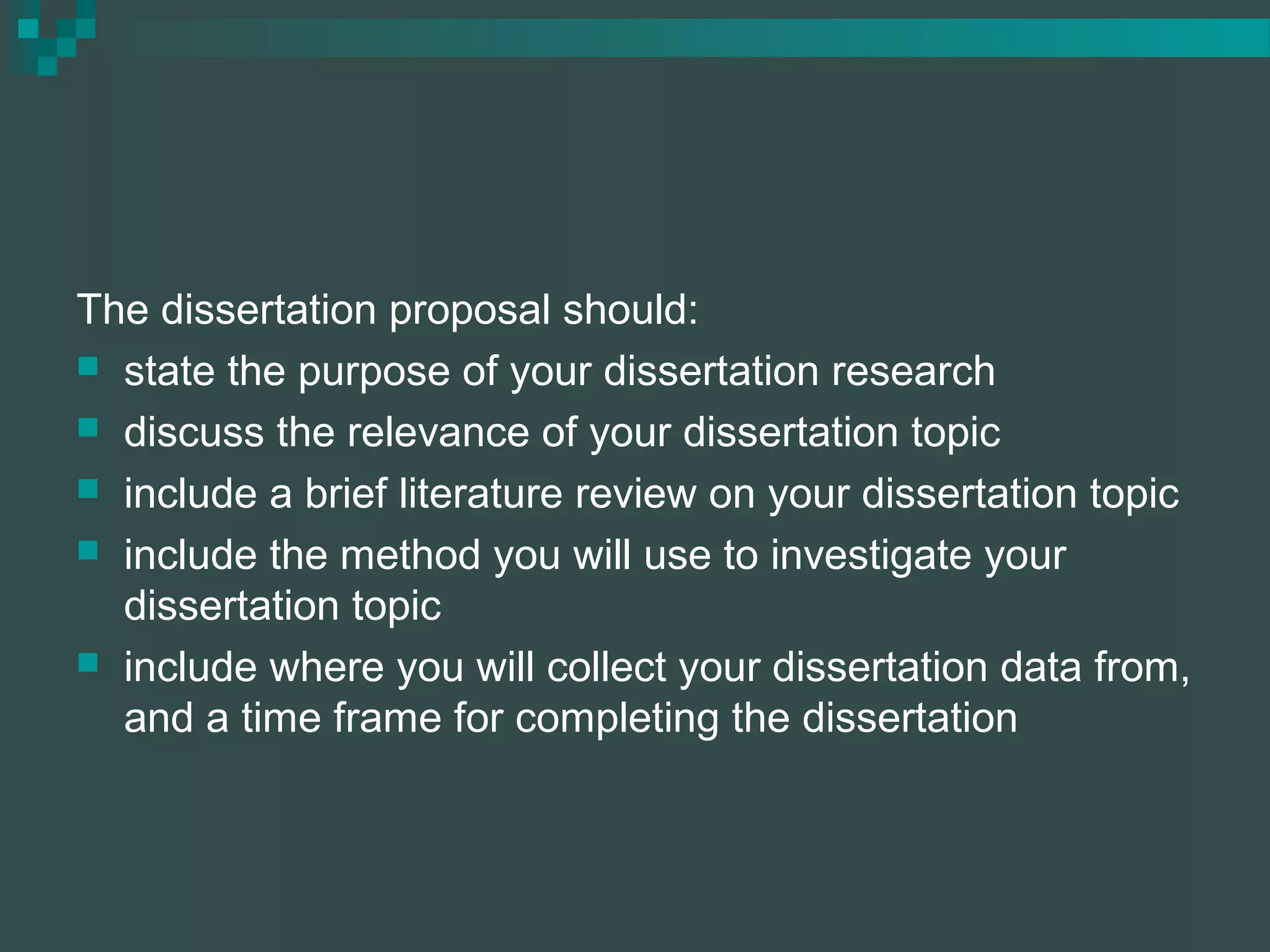 The dissertation proposal should:
 state the purpose of your dissertation research
 discuss the relevance of your dissertation topic
 include a brief literature review on your dissertation topic
 include the method you will use to investigate your
dissertation topic
 include where you will collect your dissertation data from,
and a time frame for completing the dissertation
 