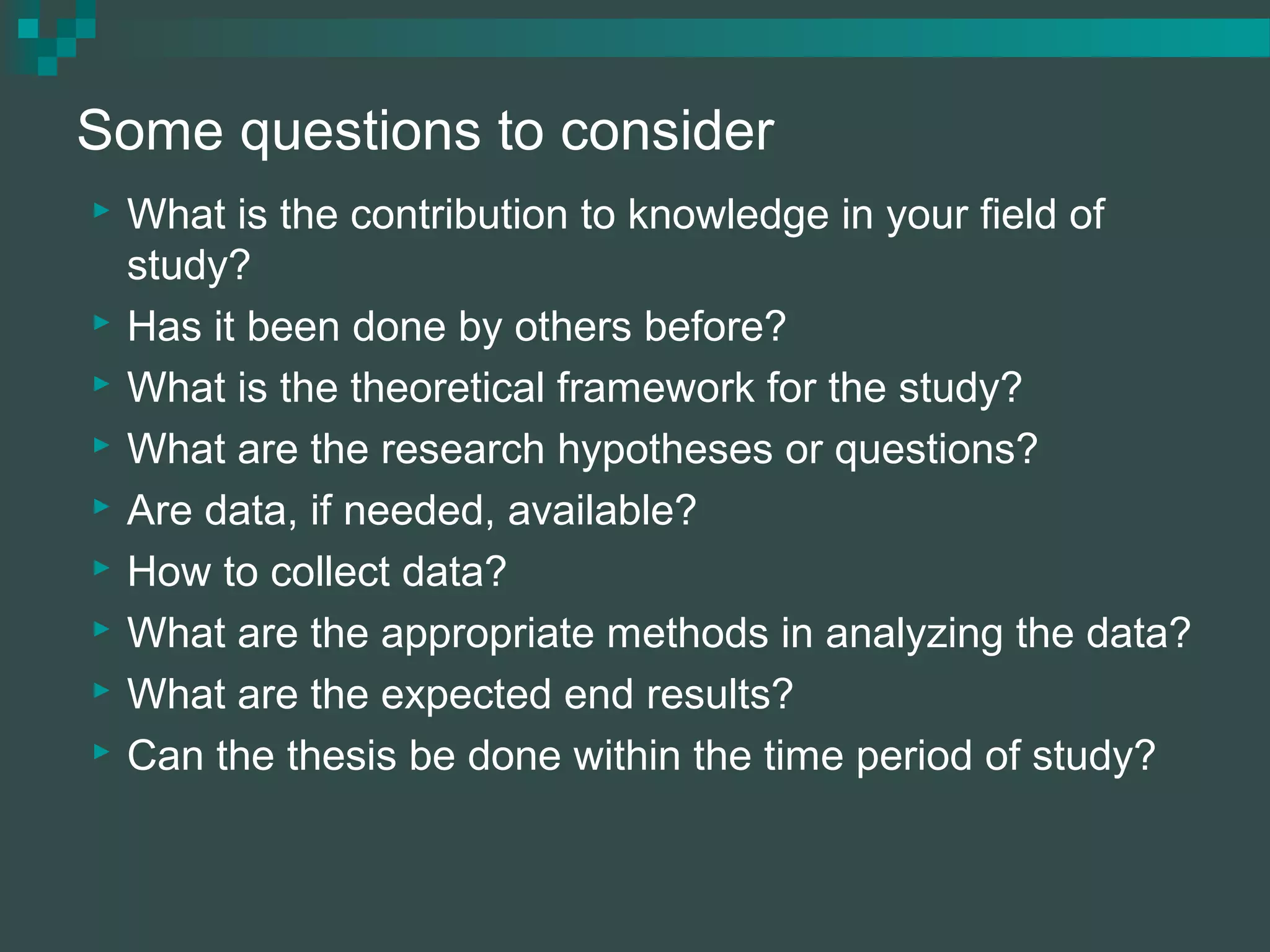 Some questions to consider
 What is the contribution to knowledge in your field of
study?
 Has it been done by others before?
 What is the theoretical framework for the study?
 What are the research hypotheses or questions?
 Are data, if needed, available?
 How to collect data?
 What are the appropriate methods in analyzing the data?
 What are the expected end results?
 Can the thesis be done within the time period of study?
 