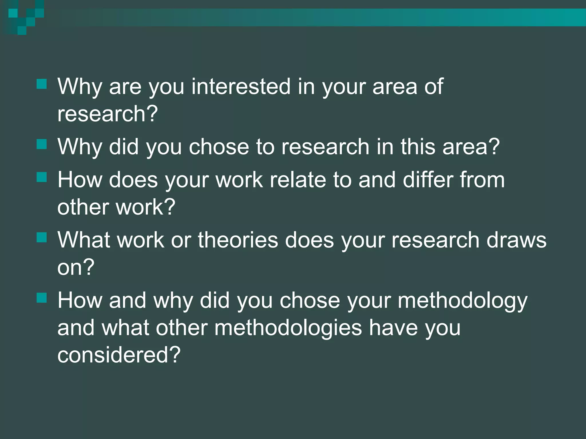  Why are you interested in your area of
research?
 Why did you chose to research in this area?
 How does your work relate to and differ from
other work?
 What work or theories does your research draws
on?
 How and why did you chose your methodology
and what other methodologies have you
considered?
 