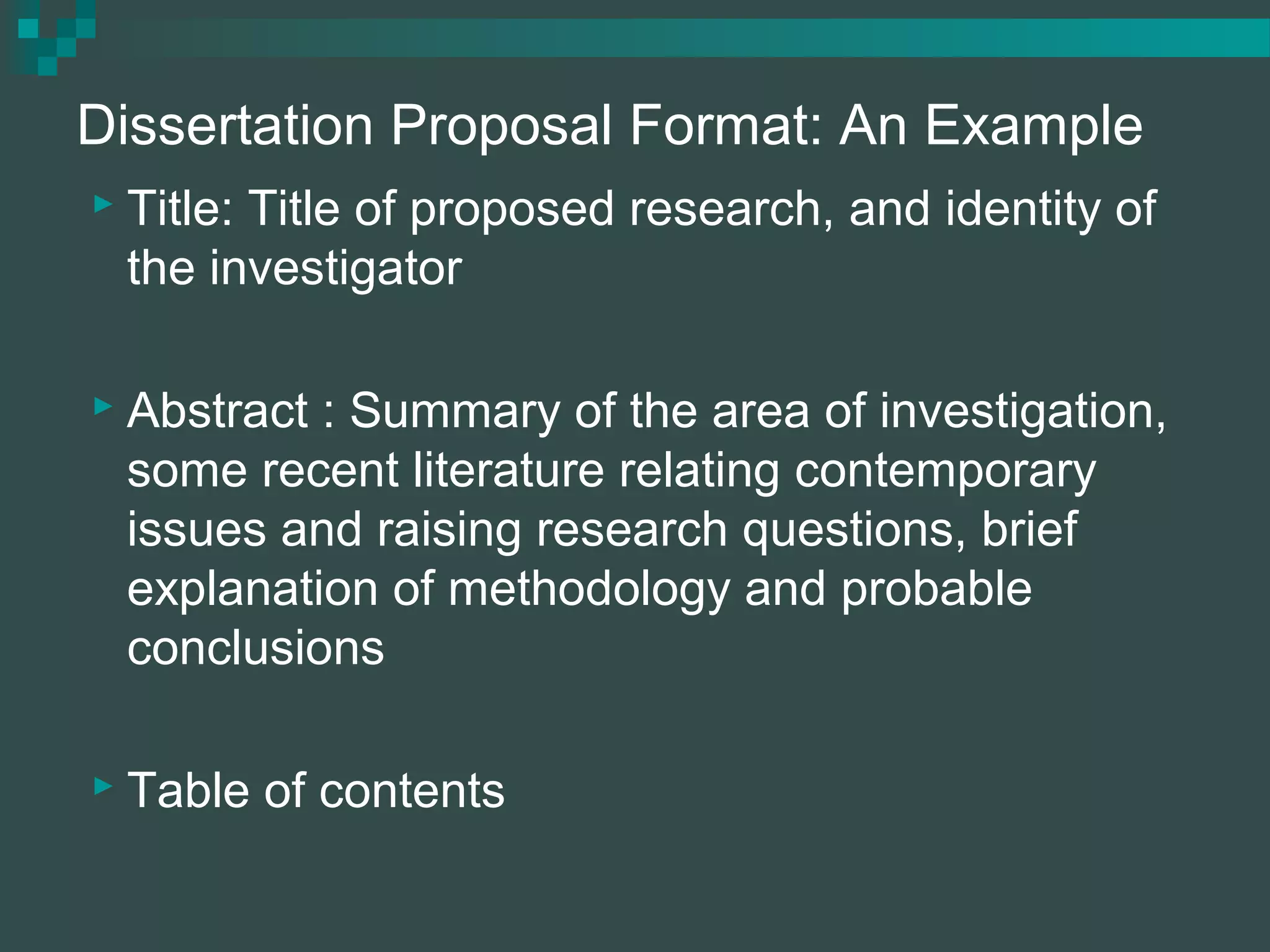 Dissertation Proposal Format: An Example
 Title: Title of proposed research, and identity of
the investigator
 Abstract : Summary of the area of investigation,
some recent literature relating contemporary
issues and raising research questions, brief
explanation of methodology and probable
conclusions
 Table of contents
 