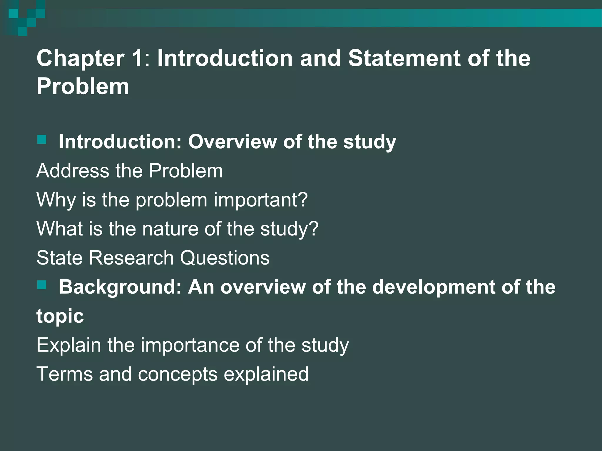 Chapter 1: Introduction and Statement of the
Problem
 Introduction: Overview of the study
Address the Problem
Why is the problem important?
What is the nature of the study?
State Research Questions
 Background: An overview of the development of the
topic
Explain the importance of the study
Terms and concepts explained
 