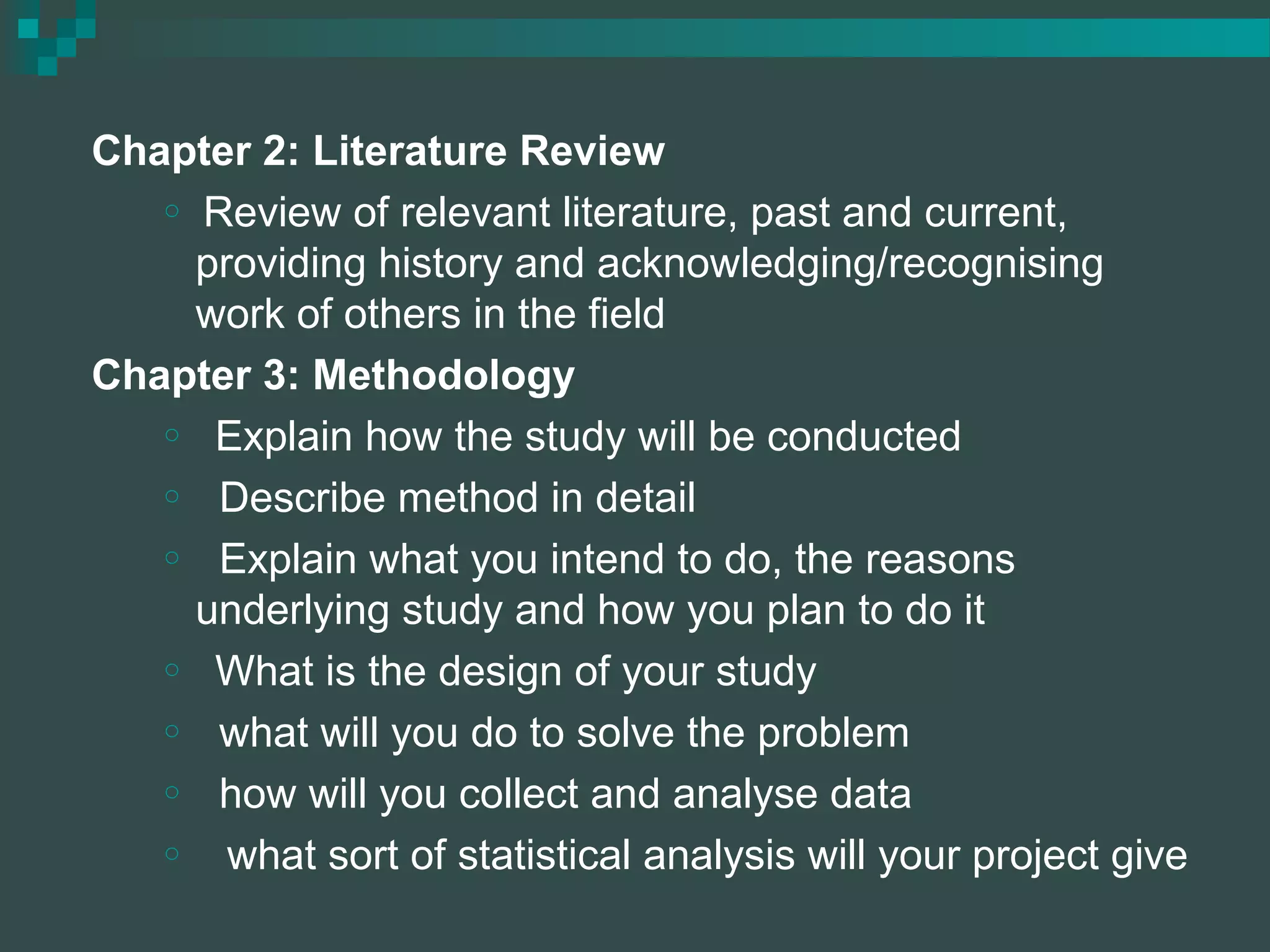 Chapter 2: Literature Review
o Review of relevant literature, past and current,
providing history and acknowledging/recognising
work of others in the field
Chapter 3: Methodology
o Explain how the study will be conducted
o Describe method in detail
o Explain what you intend to do, the reasons
underlying study and how you plan to do it
o What is the design of your study
o what will you do to solve the problem
o how will you collect and analyse data
o what sort of statistical analysis will your project give
 