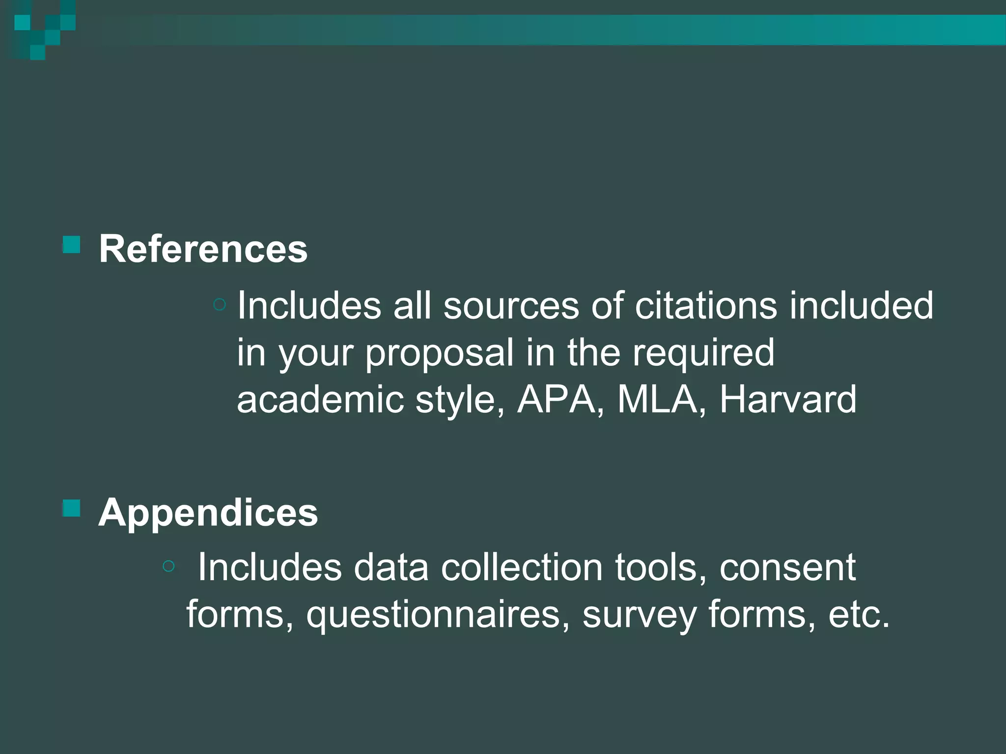  References
o Includes all sources of citations included
in your proposal in the required
academic style, APA, MLA, Harvard
 Appendices
o Includes data collection tools, consent
forms, questionnaires, survey forms, etc.
 