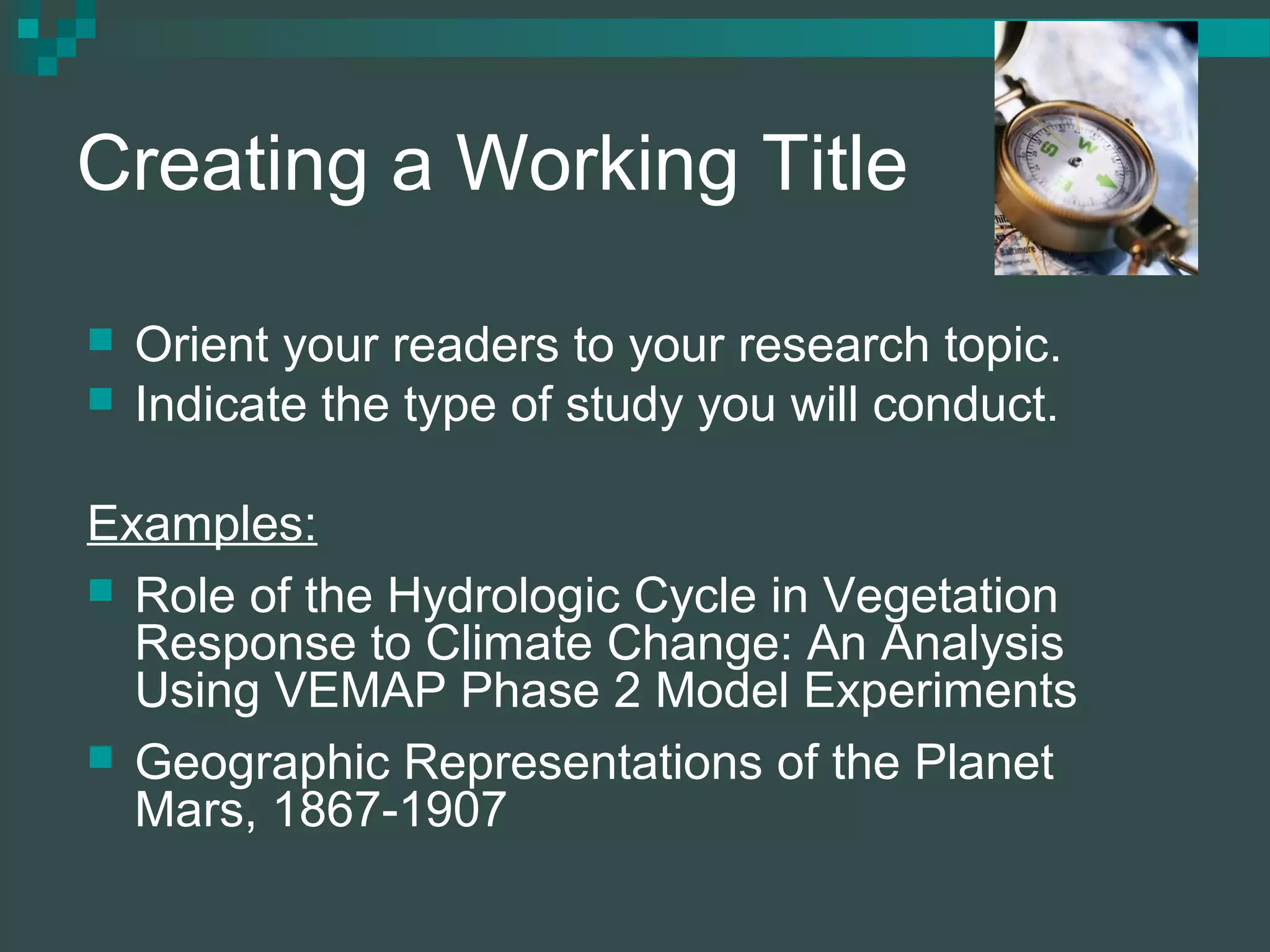 Creating a Working Title
 Orient your readers to your research topic.
 Indicate the type of study you will conduct.
Examples:
 Role of the Hydrologic Cycle in Vegetation
Response to Climate Change: An Analysis
Using VEMAP Phase 2 Model Experiments
 Geographic Representations of the Planet
Mars, 1867-1907
 
