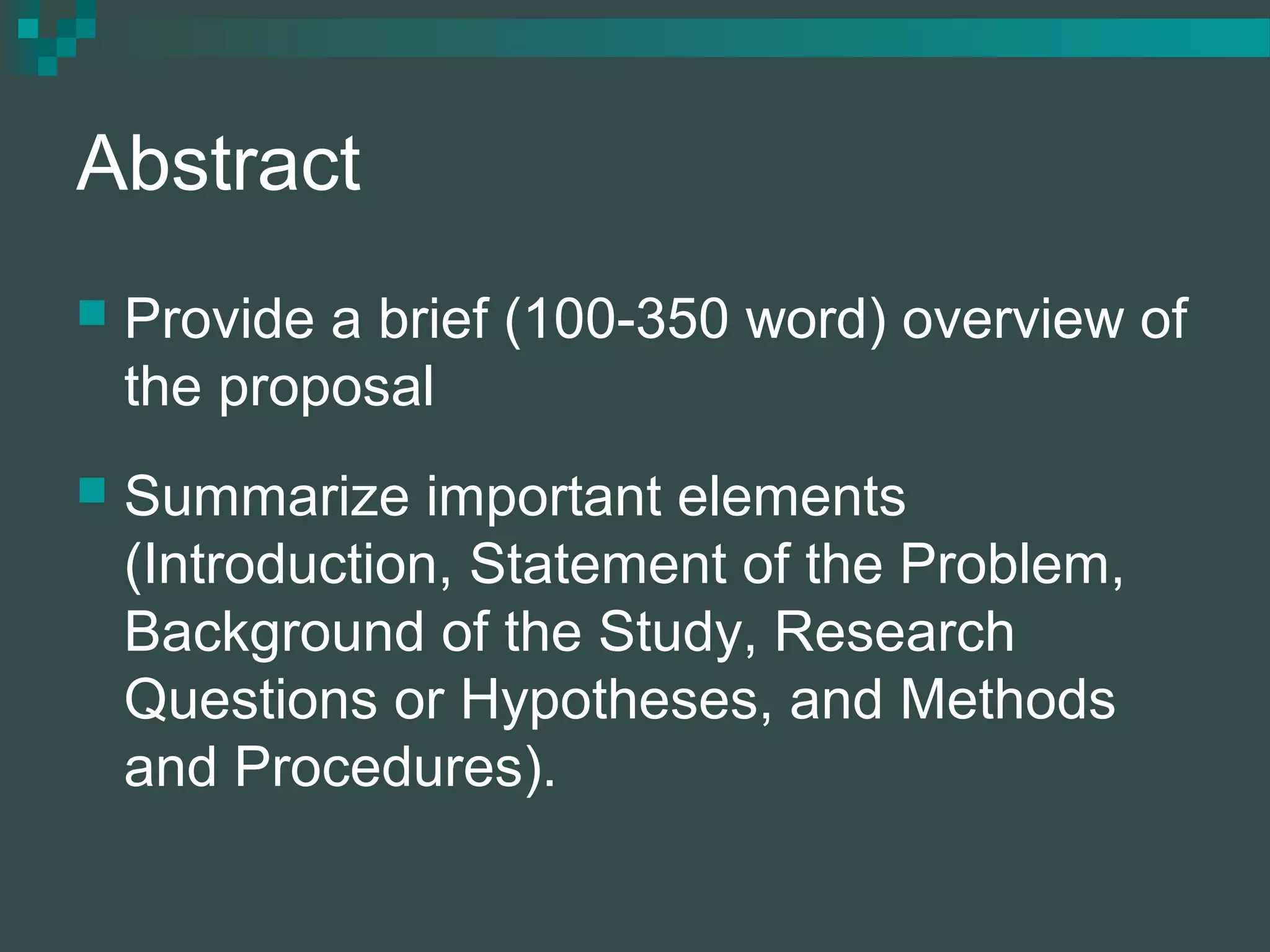 Abstract
 Provide a brief (100-350 word) overview of
the proposal
 Summarize important elements
(Introduction, Statement of the Problem,
Background of the Study, Research
Questions or Hypotheses, and Methods
and Procedures).
 