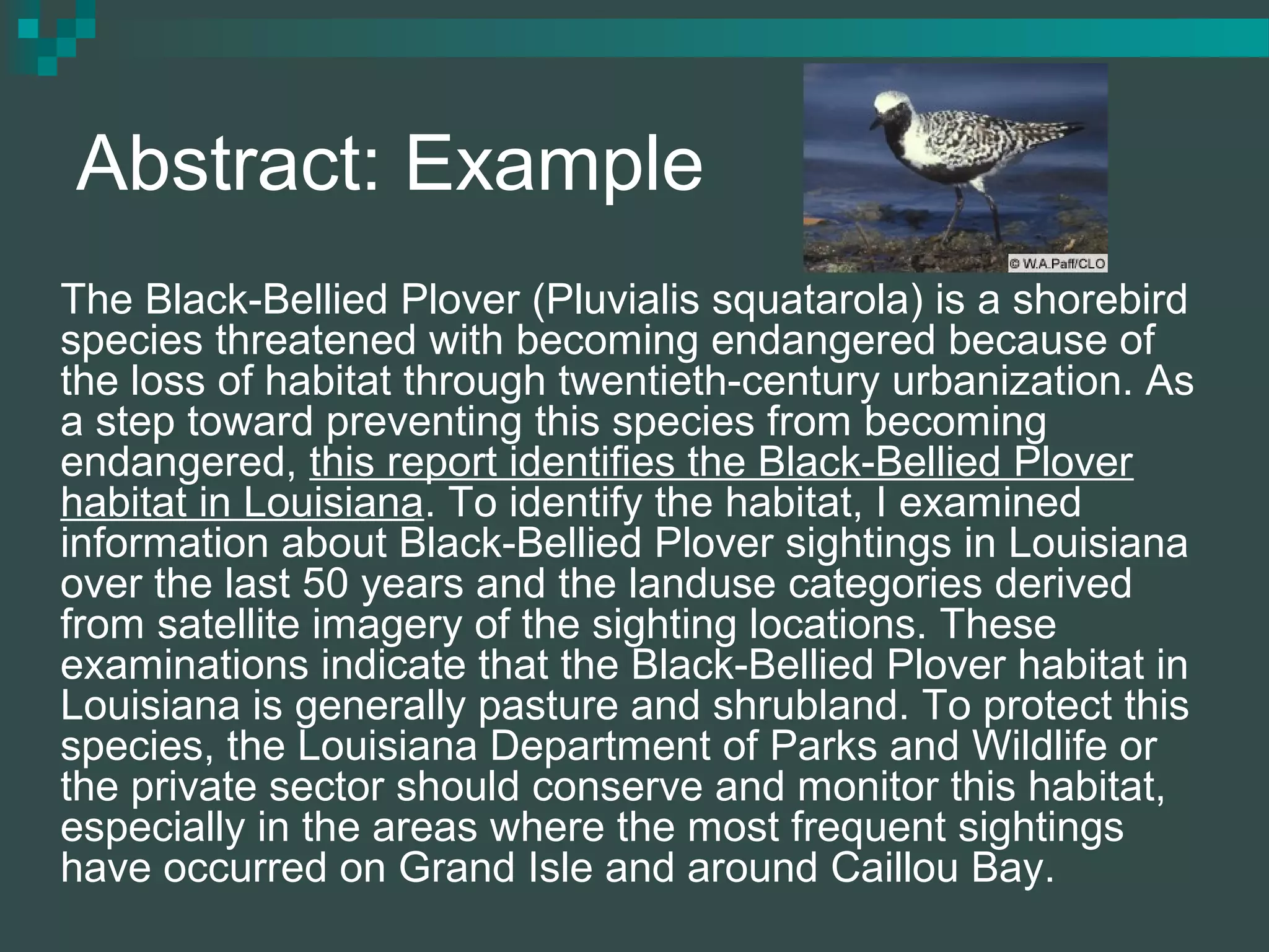 Abstract: Example
The Black-Bellied Plover (Pluvialis squatarola) is a shorebird
species threatened with becoming endangered because of
the loss of habitat through twentieth-century urbanization. As
a step toward preventing this species from becoming
endangered, this report identifies the Black-Bellied Plover
habitat in Louisiana. To identify the habitat, I examined
information about Black-Bellied Plover sightings in Louisiana
over the last 50 years and the landuse categories derived
from satellite imagery of the sighting locations. These
examinations indicate that the Black-Bellied Plover habitat in
Louisiana is generally pasture and shrubland. To protect this
species, the Louisiana Department of Parks and Wildlife or
the private sector should conserve and monitor this habitat,
especially in the areas where the most frequent sightings
have occurred on Grand Isle and around Caillou Bay.
 