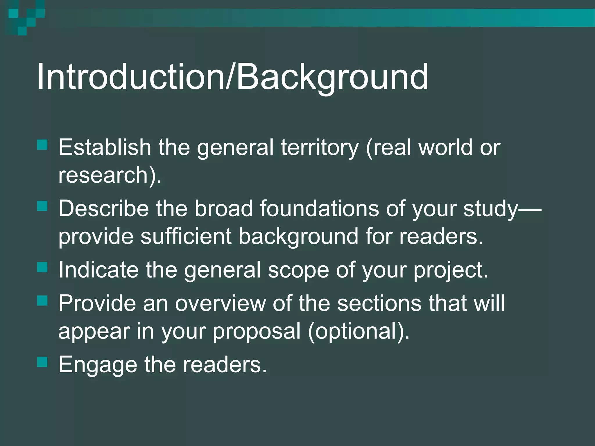 Introduction/Background
 Establish the general territory (real world or
research).
 Describe the broad foundations of your study—
provide sufficient background for readers.
 Indicate the general scope of your project.
 Provide an overview of the sections that will
appear in your proposal (optional).
 Engage the readers.
 