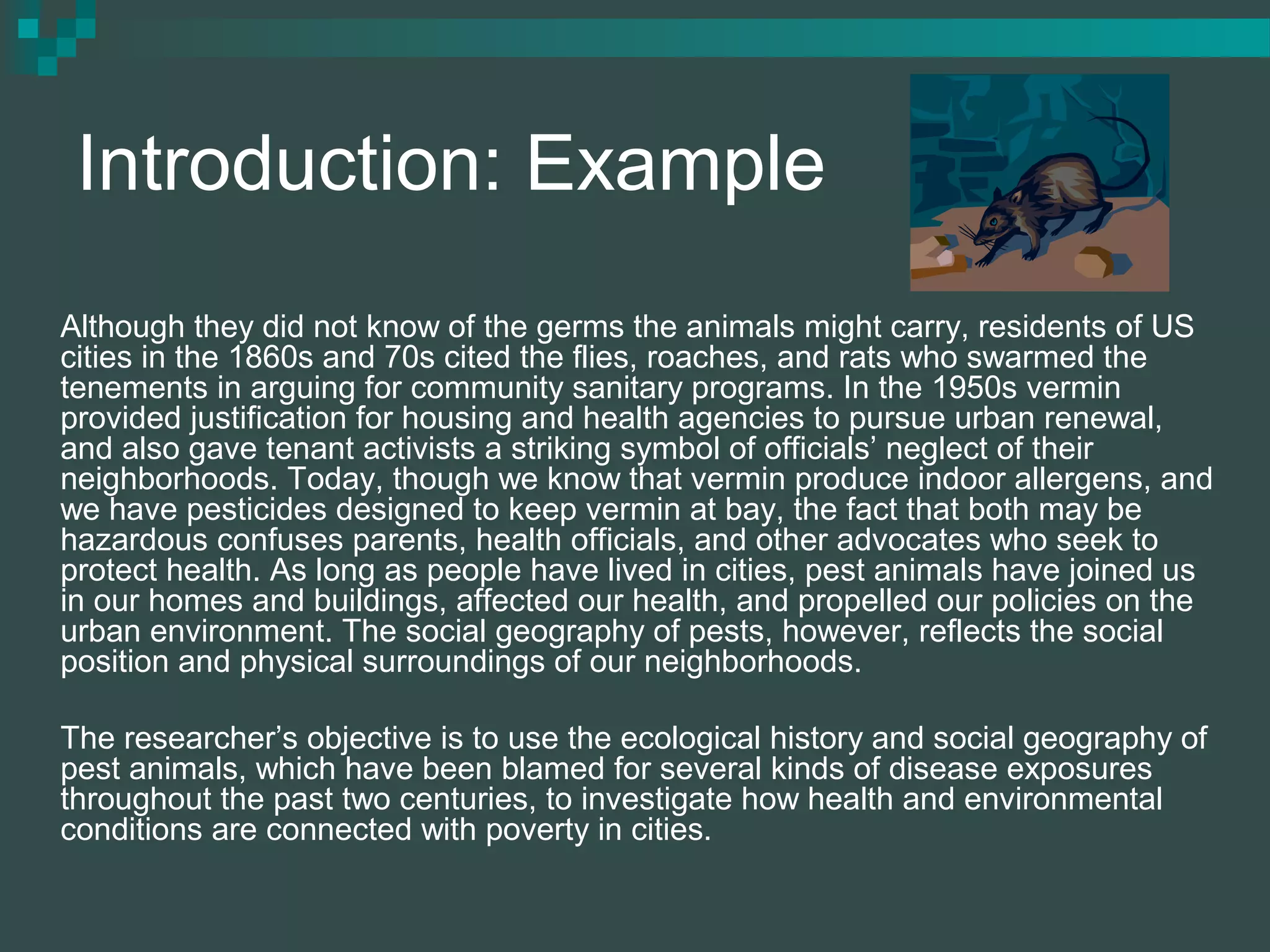 Introduction: Example
Although they did not know of the germs the animals might carry, residents of US
cities in the 1860s and 70s cited the flies, roaches, and rats who swarmed the
tenements in arguing for community sanitary programs. In the 1950s vermin
provided justification for housing and health agencies to pursue urban renewal,
and also gave tenant activists a striking symbol of officials’ neglect of their
neighborhoods. Today, though we know that vermin produce indoor allergens, and
we have pesticides designed to keep vermin at bay, the fact that both may be
hazardous confuses parents, health officials, and other advocates who seek to
protect health. As long as people have lived in cities, pest animals have joined us
in our homes and buildings, affected our health, and propelled our policies on the
urban environment. The social geography of pests, however, reflects the social
position and physical surroundings of our neighborhoods.
The researcher’s objective is to use the ecological history and social geography of
pest animals, which have been blamed for several kinds of disease exposures
throughout the past two centuries, to investigate how health and environmental
conditions are connected with poverty in cities.
 