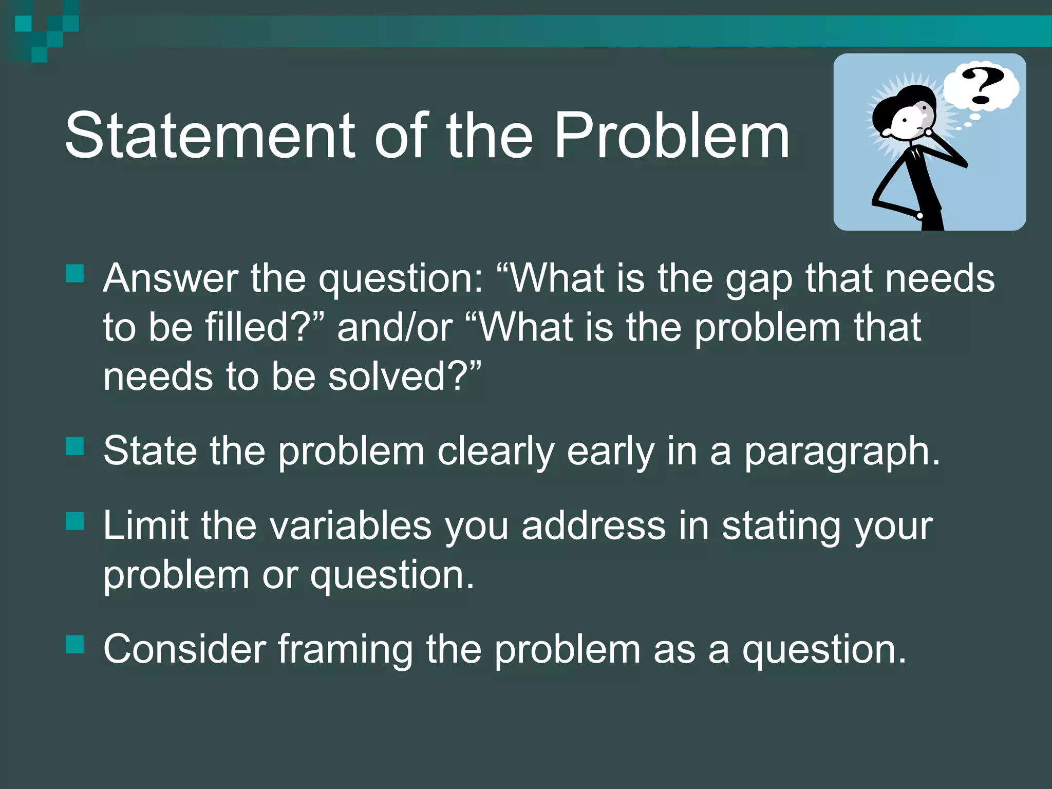 Statement of the Problem
 Answer the question: “What is the gap that needs
to be filled?” and/or “What is the problem that
needs to be solved?”
 State the problem clearly early in a paragraph.
 Limit the variables you address in stating your
problem or question.
 Consider framing the problem as a question.
 