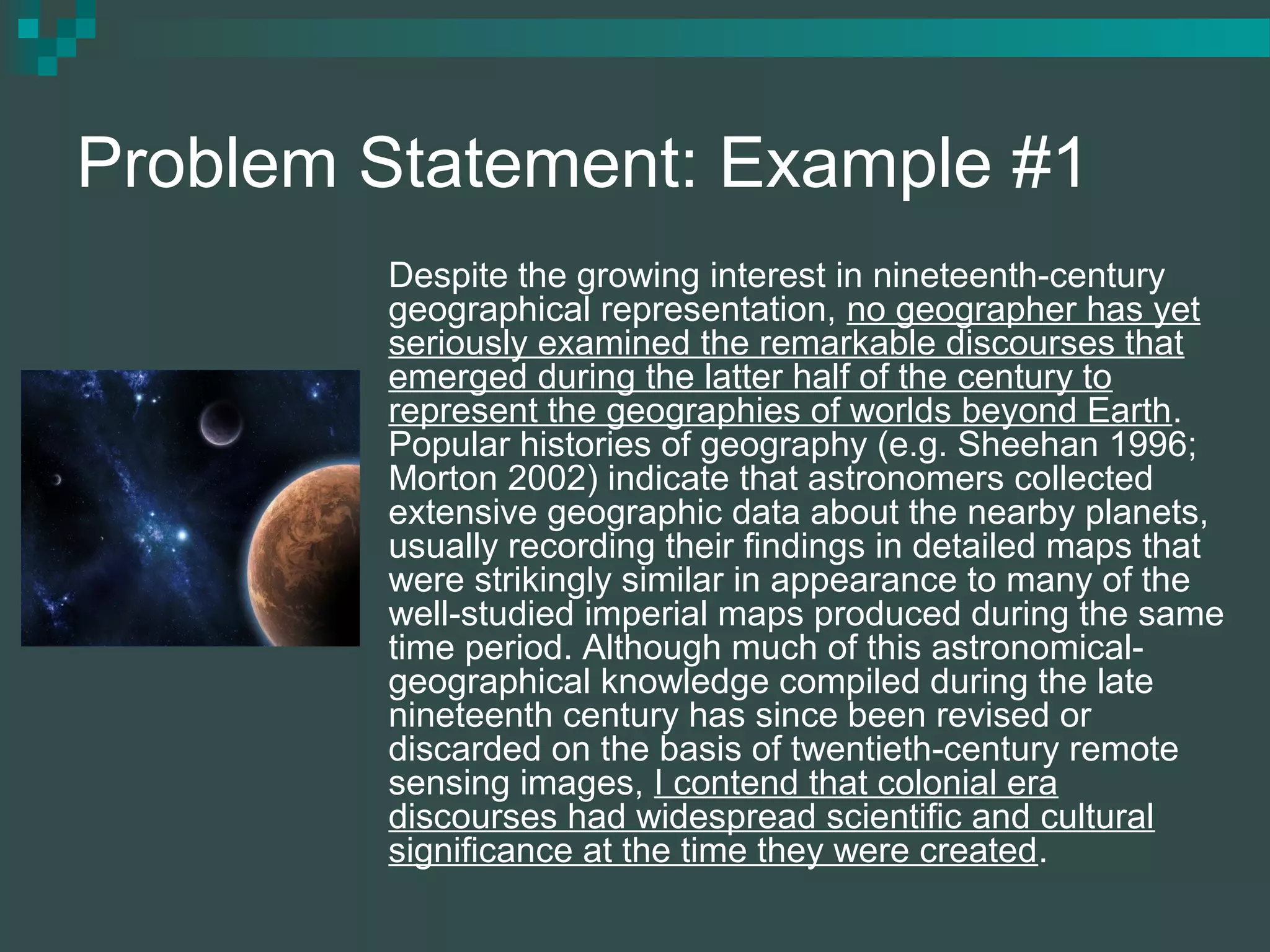 Problem Statement: Example #1
Despite the growing interest in nineteenth-century
geographical representation, no geographer has yet
seriously examined the remarkable discourses that
emerged during the latter half of the century to
represent the geographies of worlds beyond Earth.
Popular histories of geography (e.g. Sheehan 1996;
Morton 2002) indicate that astronomers collected
extensive geographic data about the nearby planets,
usually recording their findings in detailed maps that
were strikingly similar in appearance to many of the
well-studied imperial maps produced during the same
time period. Although much of this astronomical-
geographical knowledge compiled during the late
nineteenth century has since been revised or
discarded on the basis of twentieth-century remote
sensing images, I contend that colonial era
discourses had widespread scientific and cultural
significance at the time they were created.
 
