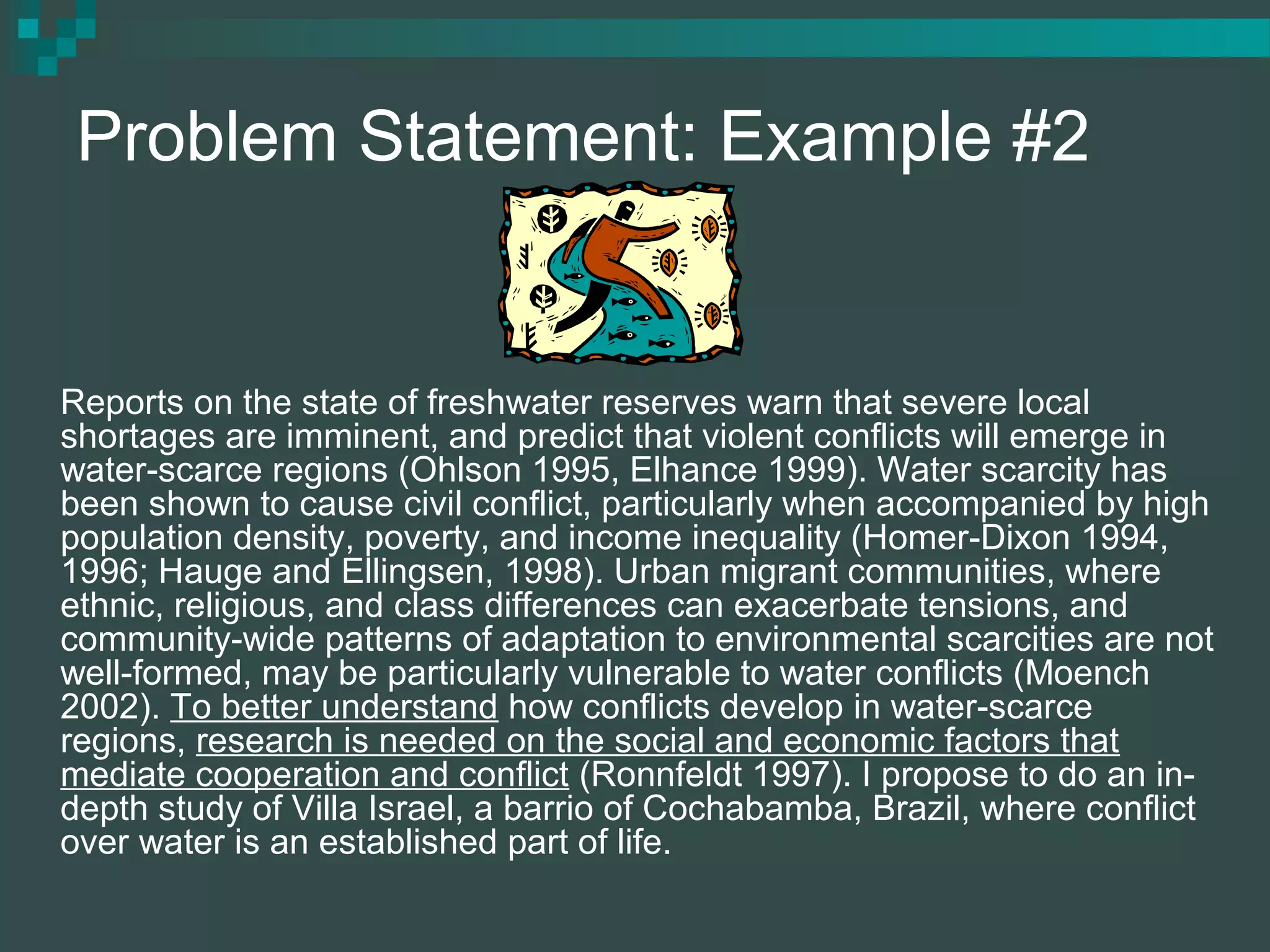 Problem Statement: Example #2
Reports on the state of freshwater reserves warn that severe local
shortages are imminent, and predict that violent conflicts will emerge in
water-scarce regions (Ohlson 1995, Elhance 1999). Water scarcity has
been shown to cause civil conflict, particularly when accompanied by high
population density, poverty, and income inequality (Homer-Dixon 1994,
1996; Hauge and Ellingsen, 1998). Urban migrant communities, where
ethnic, religious, and class differences can exacerbate tensions, and
community-wide patterns of adaptation to environmental scarcities are not
well-formed, may be particularly vulnerable to water conflicts (Moench
2002). To better understand how conflicts develop in water-scarce
regions, research is needed on the social and economic factors that
mediate cooperation and conflict (Ronnfeldt 1997). I propose to do an in-
depth study of Villa Israel, a barrio of Cochabamba, Brazil, where conflict
over water is an established part of life.
 