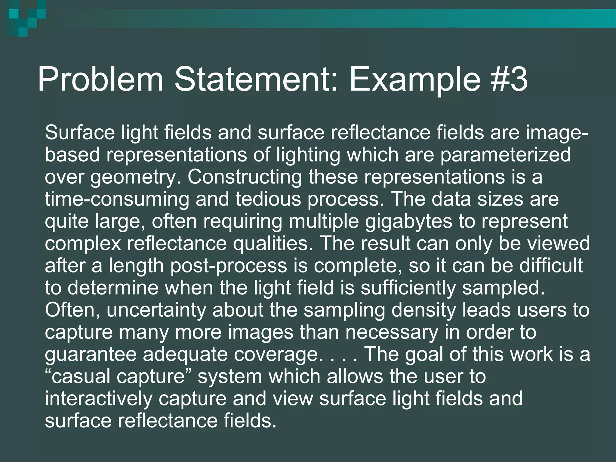 Problem Statement: Example #3
Surface light fields and surface reflectance fields are image-
based representations of lighting which are parameterized
over geometry. Constructing these representations is a
time-consuming and tedious process. The data sizes are
quite large, often requiring multiple gigabytes to represent
complex reflectance qualities. The result can only be viewed
after a length post-process is complete, so it can be difficult
to determine when the light field is sufficiently sampled.
Often, uncertainty about the sampling density leads users to
capture many more images than necessary in order to
guarantee adequate coverage. . . . The goal of this work is a
“casual capture” system which allows the user to
interactively capture and view surface light fields and
surface reflectance fields.
 