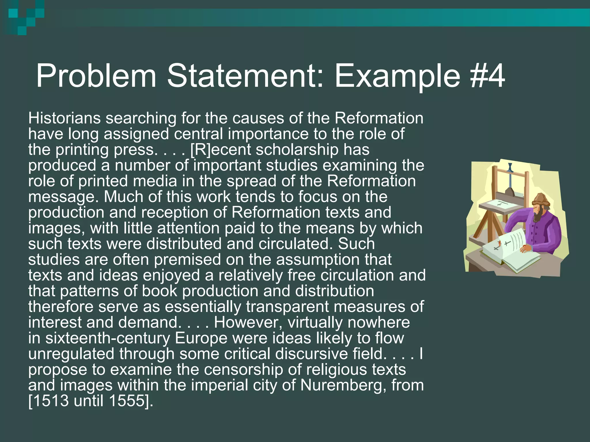 Problem Statement: Example #4
Historians searching for the causes of the Reformation
have long assigned central importance to the role of
the printing press. . . . [R]ecent scholarship has
produced a number of important studies examining the
role of printed media in the spread of the Reformation
message. Much of this work tends to focus on the
production and reception of Reformation texts and
images, with little attention paid to the means by which
such texts were distributed and circulated. Such
studies are often premised on the assumption that
texts and ideas enjoyed a relatively free circulation and
that patterns of book production and distribution
therefore serve as essentially transparent measures of
interest and demand. . . . However, virtually nowhere
in sixteenth-century Europe were ideas likely to flow
unregulated through some critical discursive field. . . . I
propose to examine the censorship of religious texts
and images within the imperial city of Nuremberg, from
[1513 until 1555].
 