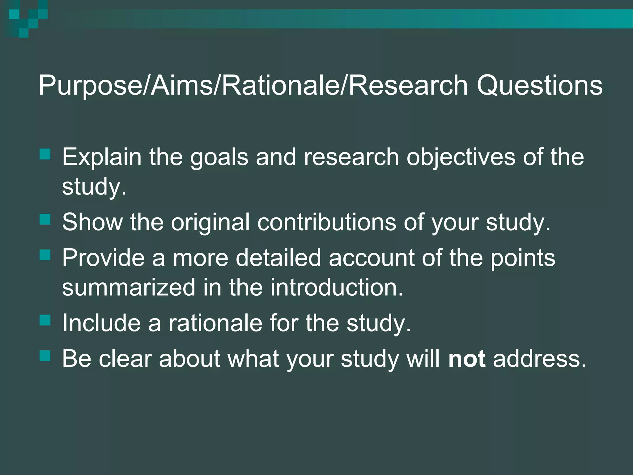 Purpose/Aims/Rationale/Research Questions
 Explain the goals and research objectives of the
study.
 Show the original contributions of your study.
 Provide a more detailed account of the points
summarized in the introduction.
 Include a rationale for the study.
 Be clear about what your study will not address.
 