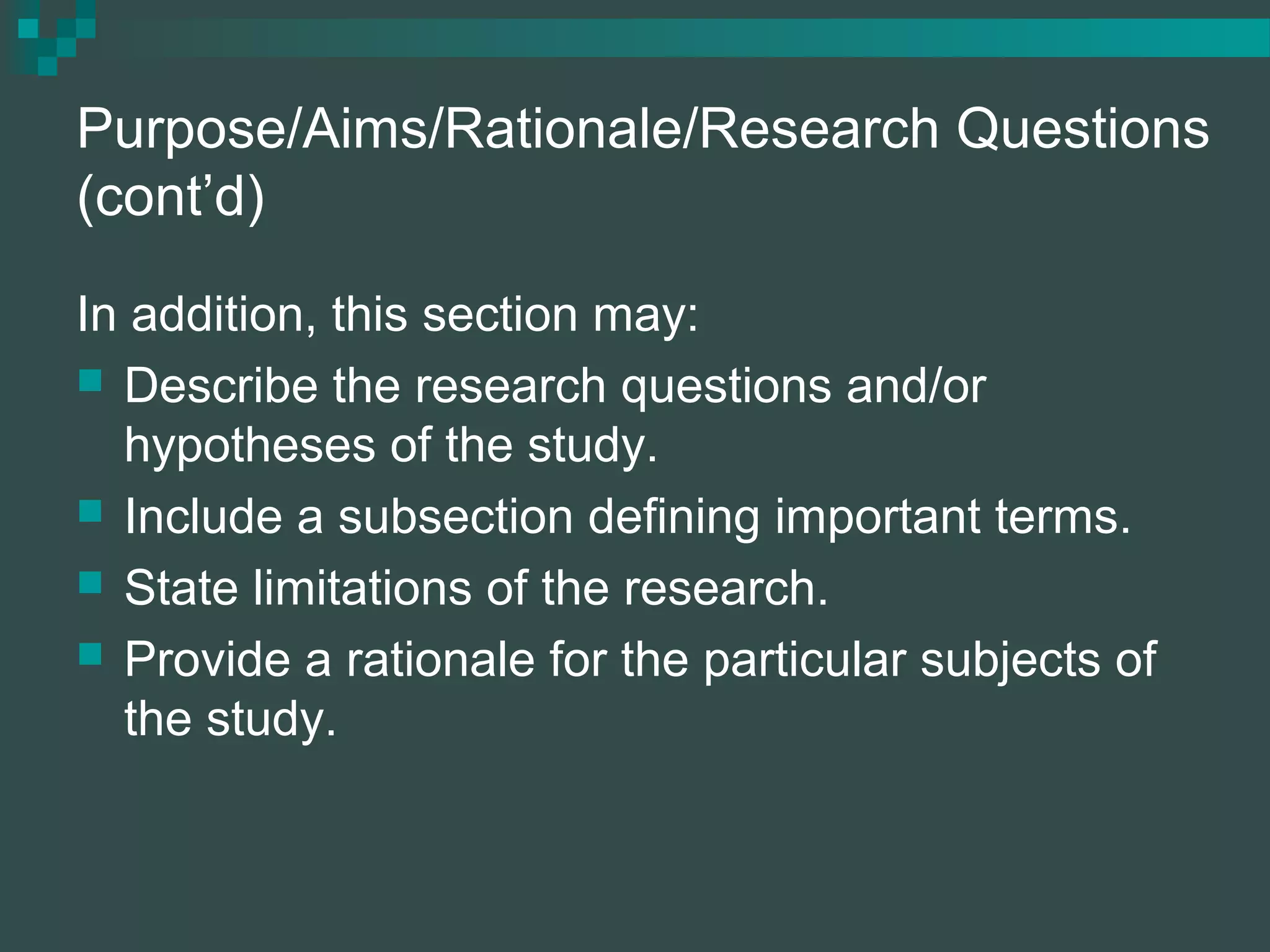 Purpose/Aims/Rationale/Research Questions
(cont’d)
In addition, this section may:
 Describe the research questions and/or
hypotheses of the study.
 Include a subsection defining important terms.
 State limitations of the research.
 Provide a rationale for the particular subjects of
the study.
 