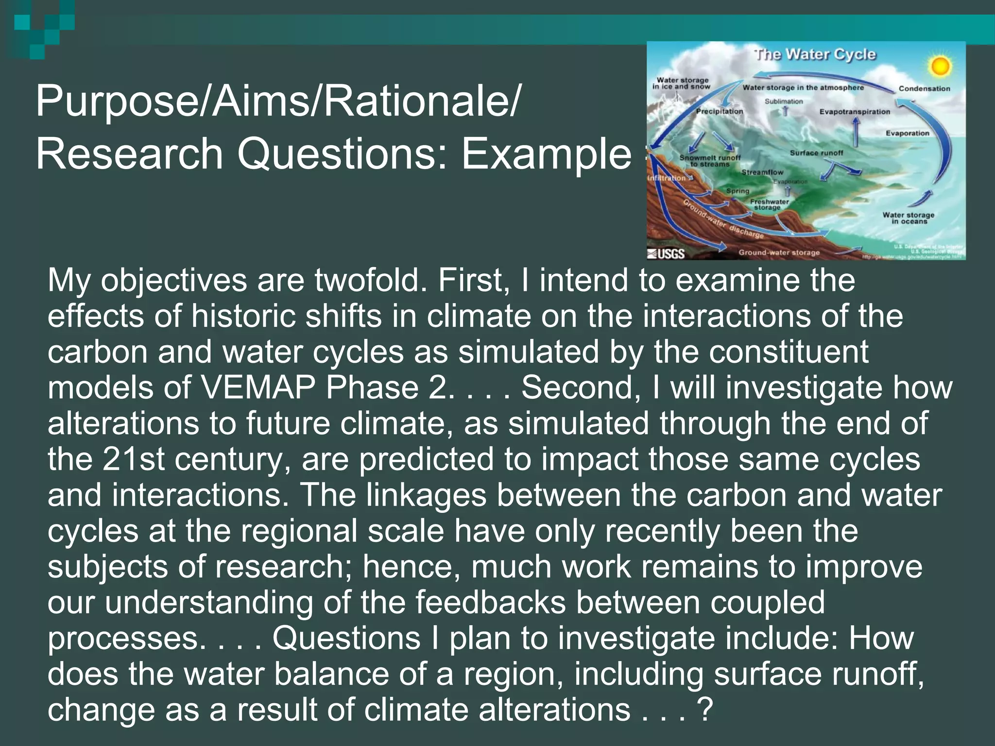 Purpose/Aims/Rationale/
Research Questions: Example #1
My objectives are twofold. First, I intend to examine the
effects of historic shifts in climate on the interactions of the
carbon and water cycles as simulated by the constituent
models of VEMAP Phase 2. . . . Second, I will investigate how
alterations to future climate, as simulated through the end of
the 21st century, are predicted to impact those same cycles
and interactions. The linkages between the carbon and water
cycles at the regional scale have only recently been the
subjects of research; hence, much work remains to improve
our understanding of the feedbacks between coupled
processes. . . . Questions I plan to investigate include: How
does the water balance of a region, including surface runoff,
change as a result of climate alterations . . . ?
 