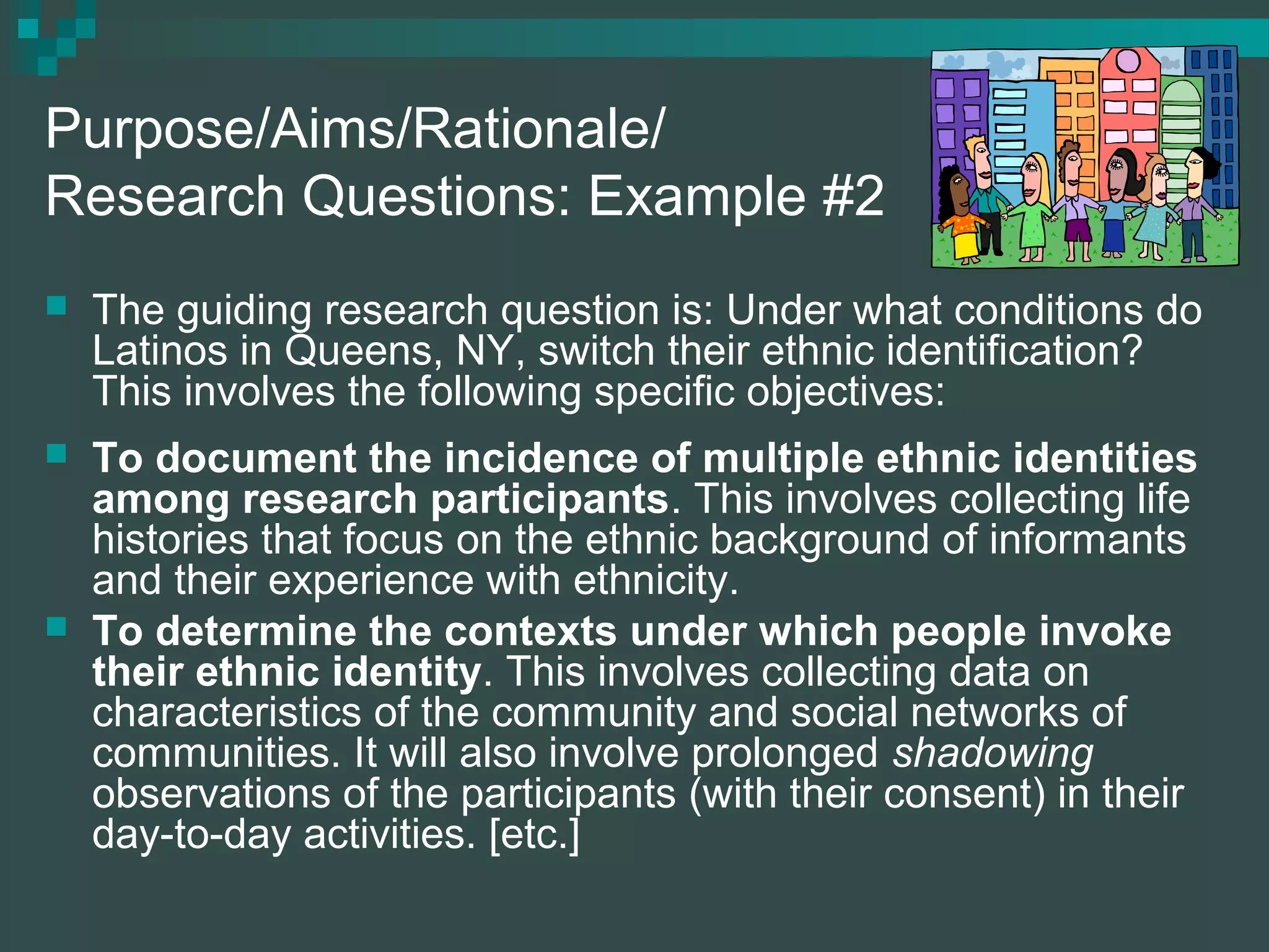 Purpose/Aims/Rationale/
Research Questions: Example #2
 The guiding research question is: Under what conditions do
Latinos in Queens, NY, switch their ethnic identification?
This involves the following specific objectives:
 To document the incidence of multiple ethnic identities
among research participants. This involves collecting life
histories that focus on the ethnic background of informants
and their experience with ethnicity.
 To determine the contexts under which people invoke
their ethnic identity. This involves collecting data on
characteristics of the community and social networks of
communities. It will also involve prolonged shadowing
observations of the participants (with their consent) in their
day-to-day activities. [etc.]
 