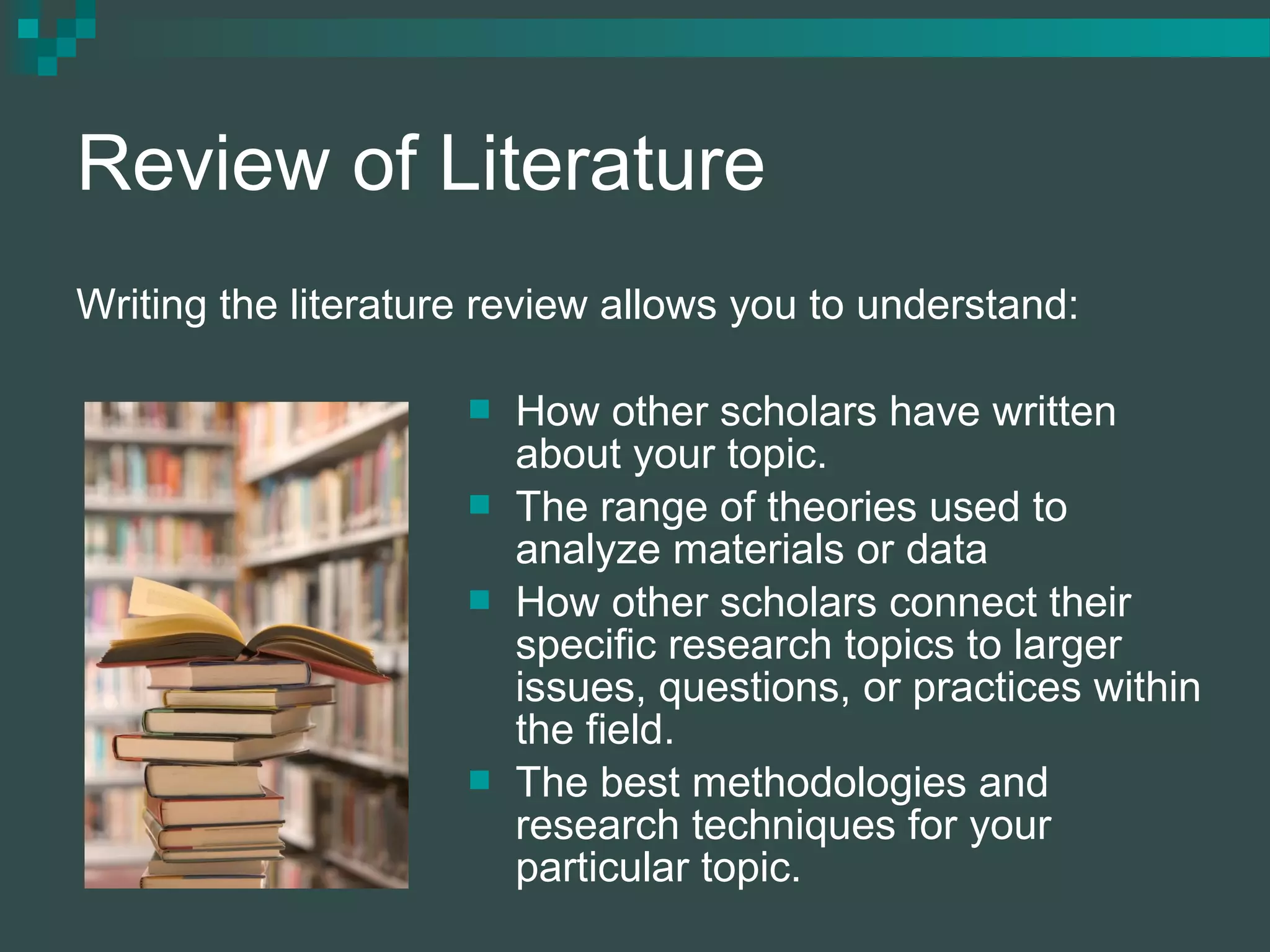 Review of Literature
 How other scholars have written
about your topic.
 The range of theories used to
analyze materials or data
 How other scholars connect their
specific research topics to larger
issues, questions, or practices within
the field.
 The best methodologies and
research techniques for your
particular topic.
Writing the literature review allows you to understand:
 