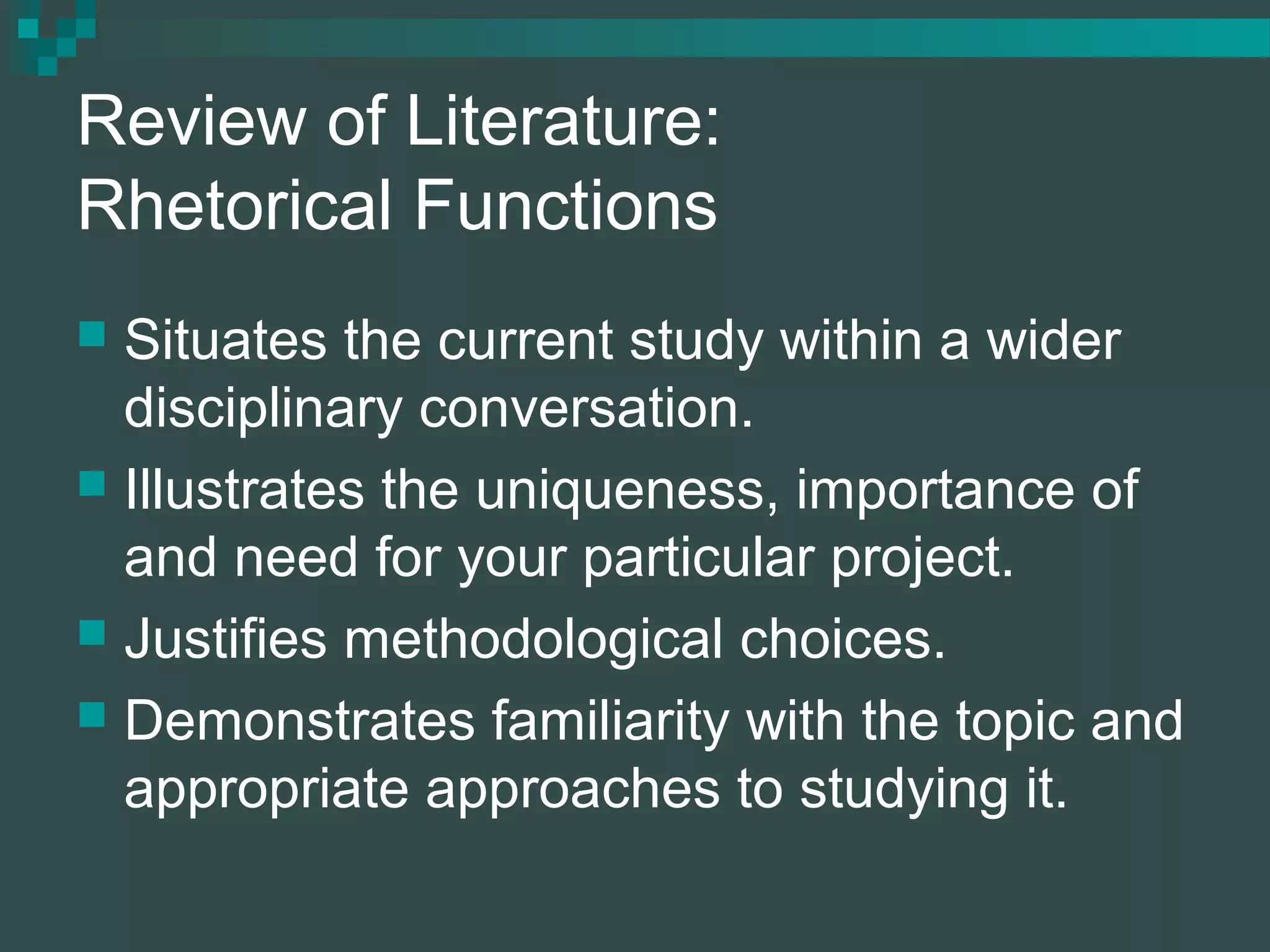 Review of Literature:
Rhetorical Functions
 Situates the current study within a wider
disciplinary conversation.
 Illustrates the uniqueness, importance of
and need for your particular project.
 Justifies methodological choices.
 Demonstrates familiarity with the topic and
appropriate approaches to studying it.
 