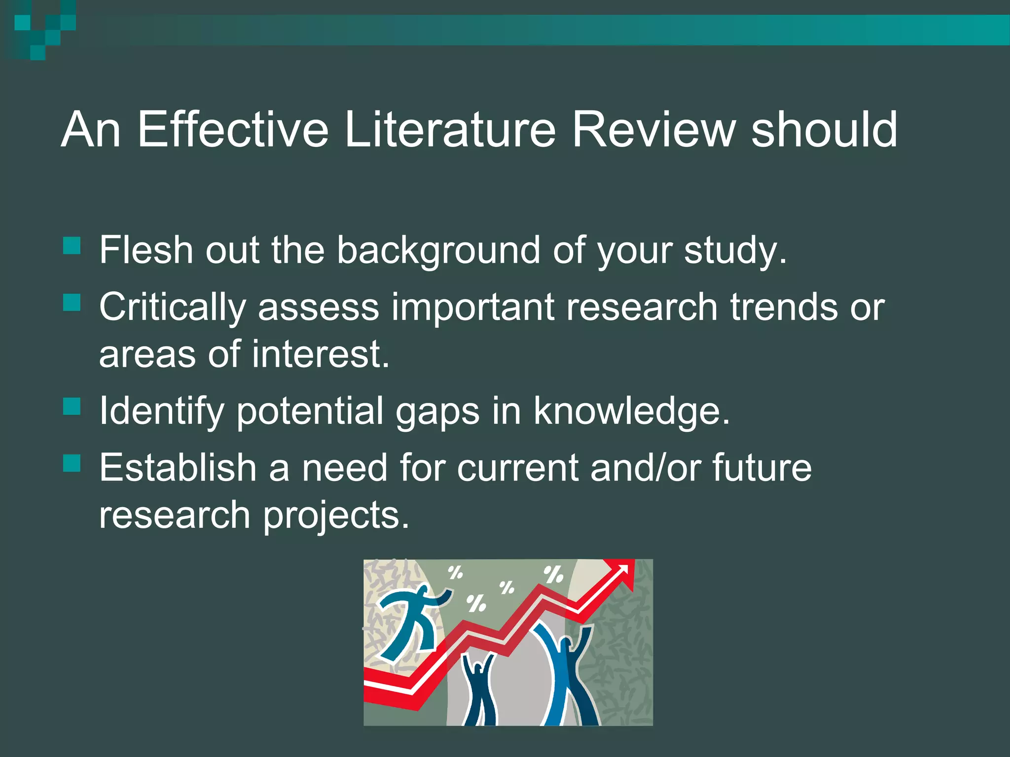 An Effective Literature Review should
 Flesh out the background of your study.
 Critically assess important research trends or
areas of interest.
 Identify potential gaps in knowledge.
 Establish a need for current and/or future
research projects.
 