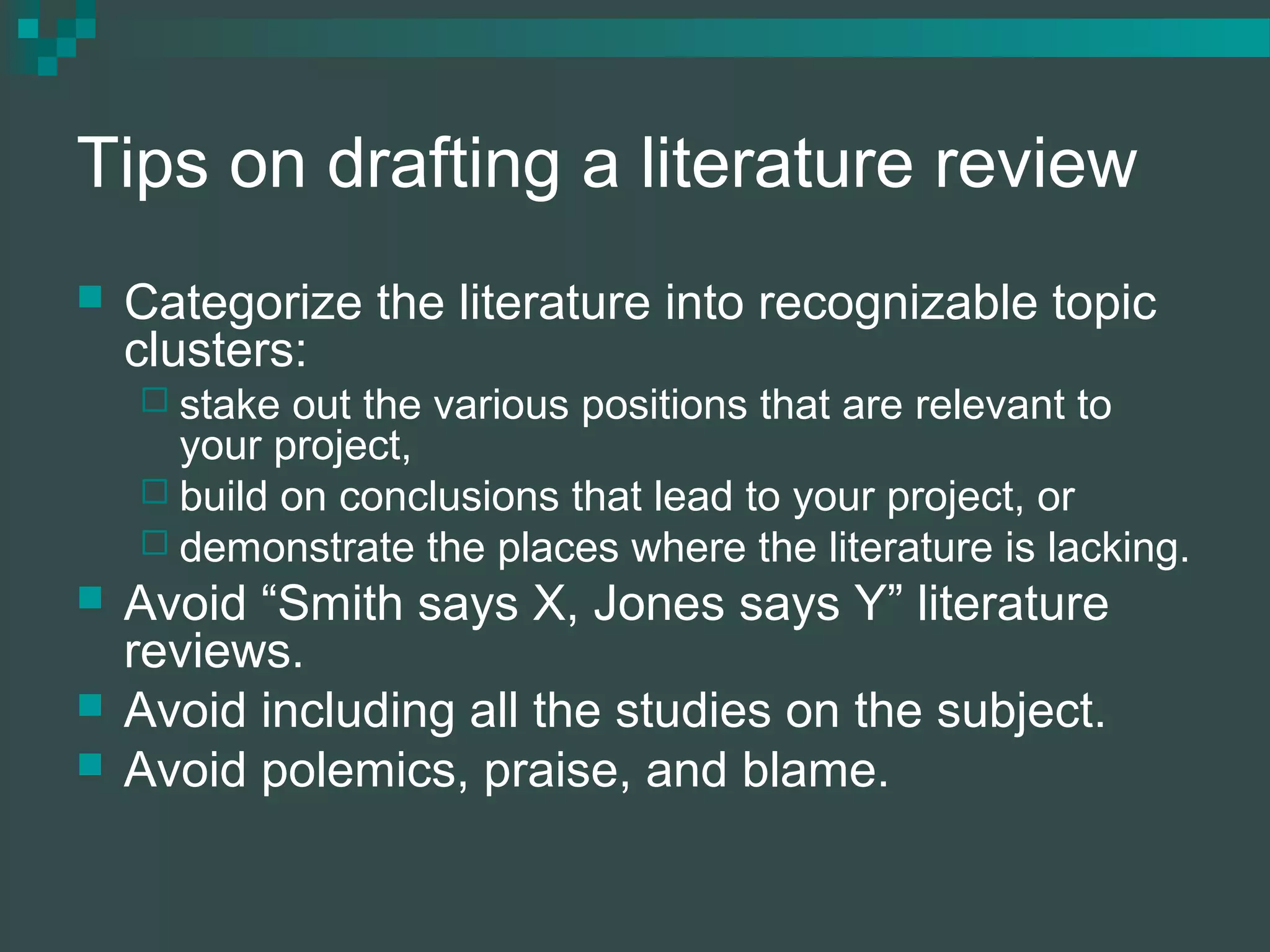 Tips on drafting a literature review
 Categorize the literature into recognizable topic
clusters:
 stake out the various positions that are relevant to
your project,
 build on conclusions that lead to your project, or
 demonstrate the places where the literature is lacking.
 Avoid “Smith says X, Jones says Y” literature
reviews.
 Avoid including all the studies on the subject.
 Avoid polemics, praise, and blame.
 