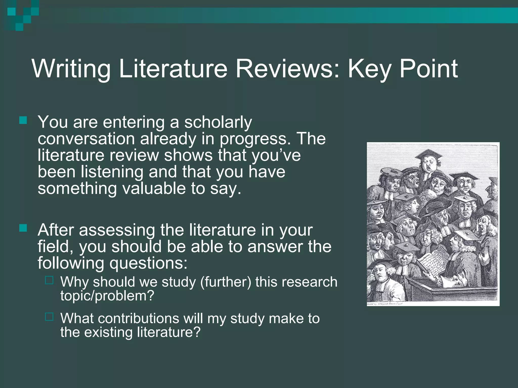 Writing Literature Reviews: Key Point
 You are entering a scholarly
conversation already in progress. The
literature review shows that you’ve
been listening and that you have
something valuable to say.
 After assessing the literature in your
field, you should be able to answer the
following questions:
 Why should we study (further) this research
topic/problem?
 What contributions will my study make to
the existing literature?
 