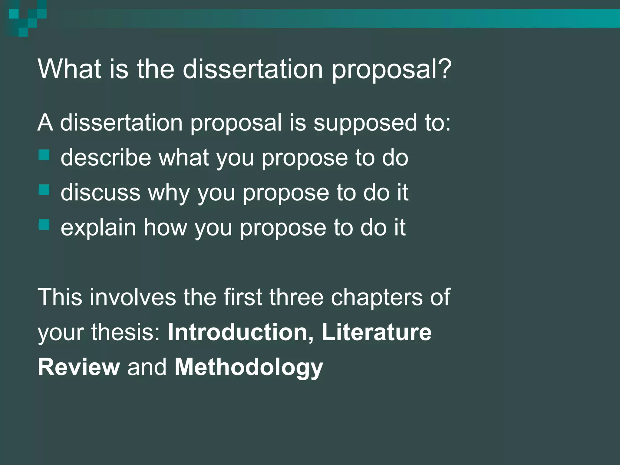 What is the dissertation proposal?
A dissertation proposal is supposed to:
 describe what you propose to do
 discuss why you propose to do it
 explain how you propose to do it
This involves the first three chapters of
your thesis: Introduction, Literature
Review and Methodology
 