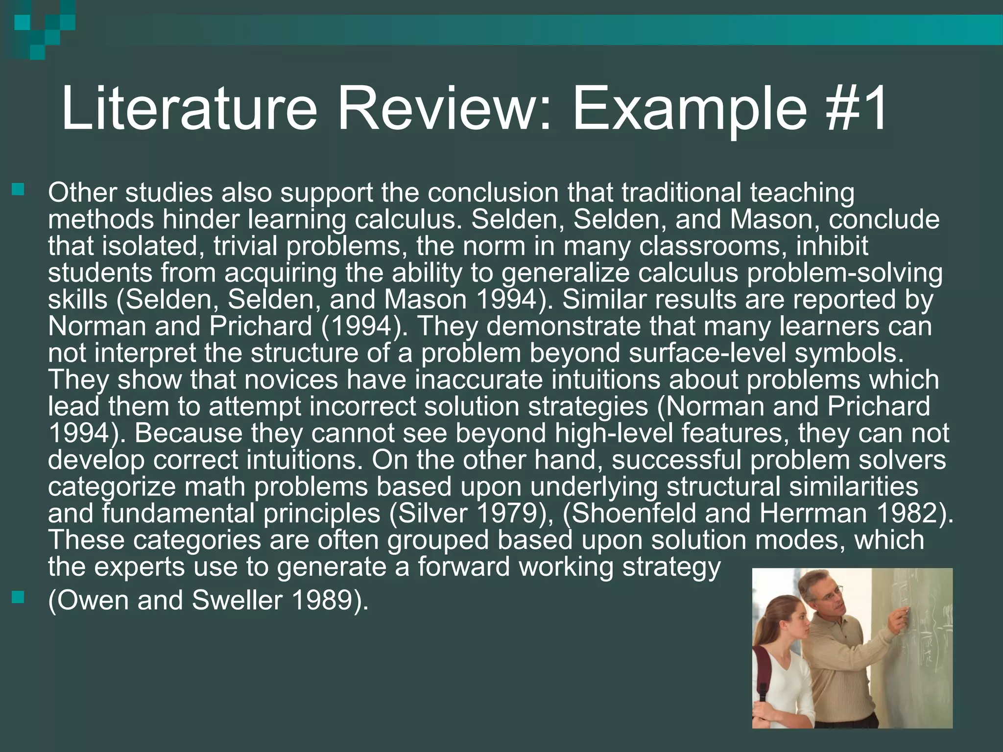 Literature Review: Example #1
 Other studies also support the conclusion that traditional teaching
methods hinder learning calculus. Selden, Selden, and Mason, conclude
that isolated, trivial problems, the norm in many classrooms, inhibit
students from acquiring the ability to generalize calculus problem-solving
skills (Selden, Selden, and Mason 1994). Similar results are reported by
Norman and Prichard (1994). They demonstrate that many learners can
not interpret the structure of a problem beyond surface-level symbols.
They show that novices have inaccurate intuitions about problems which
lead them to attempt incorrect solution strategies (Norman and Prichard
1994). Because they cannot see beyond high-level features, they can not
develop correct intuitions. On the other hand, successful problem solvers
categorize math problems based upon underlying structural similarities
and fundamental principles (Silver 1979), (Shoenfeld and Herrman 1982).
These categories are often grouped based upon solution modes, which
the experts use to generate a forward working strategy
 (Owen and Sweller 1989).
 