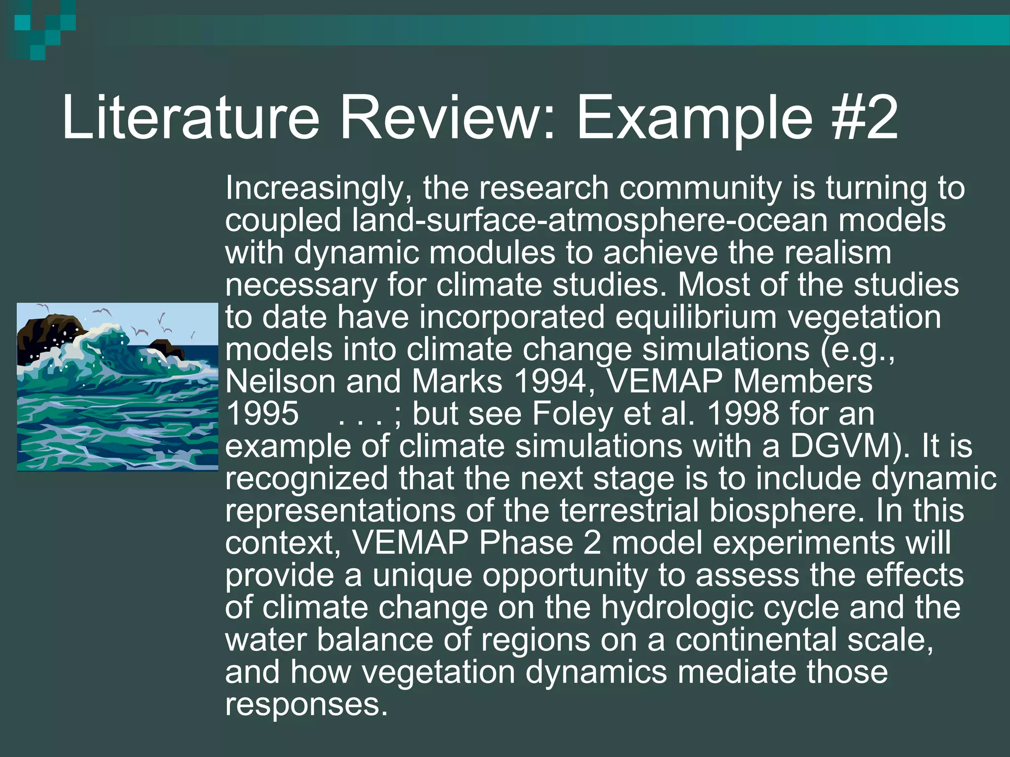 Literature Review: Example #2
Increasingly, the research community is turning to
coupled land-surface-atmosphere-ocean models
with dynamic modules to achieve the realism
necessary for climate studies. Most of the studies
to date have incorporated equilibrium vegetation
models into climate change simulations (e.g.,
Neilson and Marks 1994, VEMAP Members
1995 . . . ; but see Foley et al. 1998 for an
example of climate simulations with a DGVM). It is
recognized that the next stage is to include dynamic
representations of the terrestrial biosphere. In this
context, VEMAP Phase 2 model experiments will
provide a unique opportunity to assess the effects
of climate change on the hydrologic cycle and the
water balance of regions on a continental scale,
and how vegetation dynamics mediate those
responses.
 