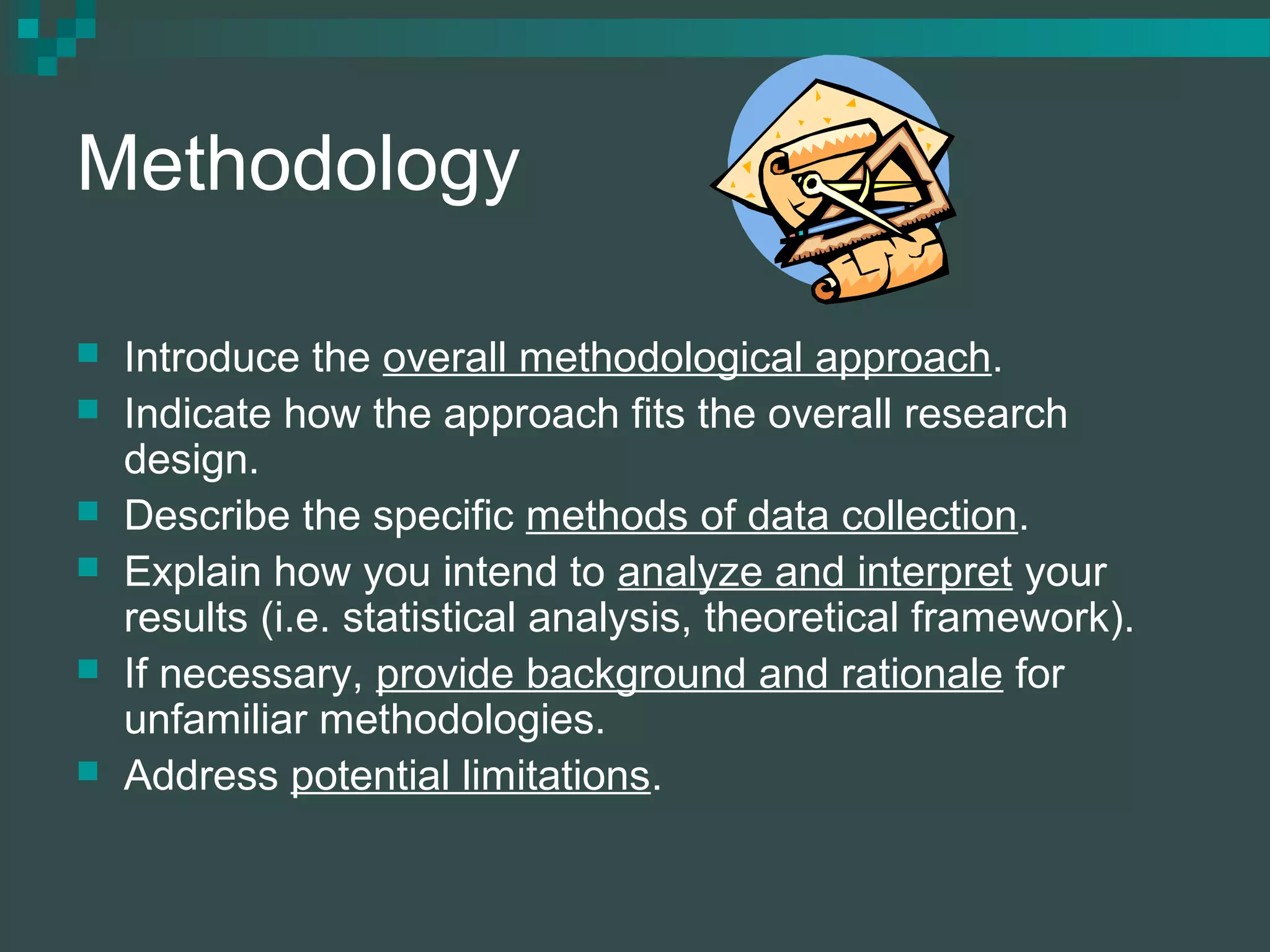 Methodology
 Introduce the overall methodological approach.
 Indicate how the approach fits the overall research
design.
 Describe the specific methods of data collection.
 Explain how you intend to analyze and interpret your
results (i.e. statistical analysis, theoretical framework).
 If necessary, provide background and rationale for
unfamiliar methodologies.
 Address potential limitations.
 