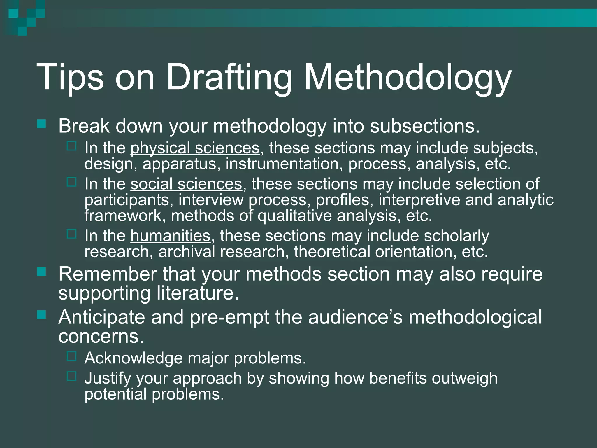 Tips on Drafting Methodology
 Break down your methodology into subsections.
 In the physical sciences, these sections may include subjects,
design, apparatus, instrumentation, process, analysis, etc.
 In the social sciences, these sections may include selection of
participants, interview process, profiles, interpretive and analytic
framework, methods of qualitative analysis, etc.
 In the humanities, these sections may include scholarly
research, archival research, theoretical orientation, etc.
 Remember that your methods section may also require
supporting literature.
 Anticipate and pre-empt the audience’s methodological
concerns.
 Acknowledge major problems.
 Justify your approach by showing how benefits outweigh
potential problems.
 