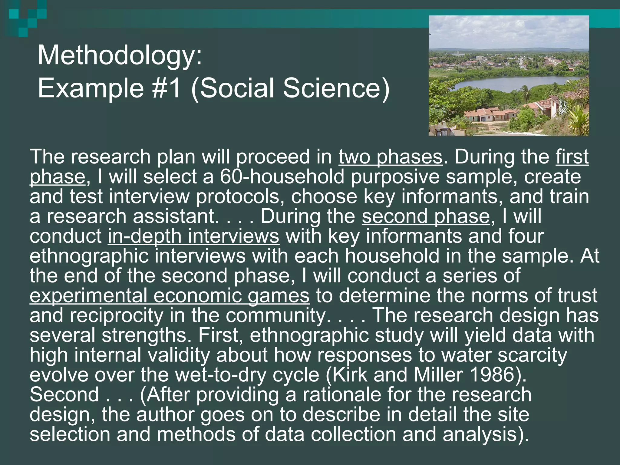 Methodology:
Example #1 (Social Science)
The research plan will proceed in two phases. During the first
phase, I will select a 60-household purposive sample, create
and test interview protocols, choose key informants, and train
a research assistant. . . . During the second phase, I will
conduct in-depth interviews with key informants and four
ethnographic interviews with each household in the sample. At
the end of the second phase, I will conduct a series of
experimental economic games to determine the norms of trust
and reciprocity in the community. . . . The research design has
several strengths. First, ethnographic study will yield data with
high internal validity about how responses to water scarcity
evolve over the wet-to-dry cycle (Kirk and Miller 1986).
Second . . . (After providing a rationale for the research
design, the author goes on to describe in detail the site
selection and methods of data collection and analysis).
 