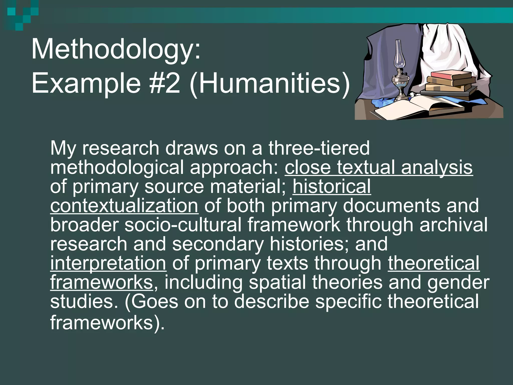Methodology:
Example #2 (Humanities)
My research draws on a three-tiered
methodological approach: close textual analysis
of primary source material; historical
contextualization of both primary documents and
broader socio-cultural framework through archival
research and secondary histories; and
interpretation of primary texts through theoretical
frameworks, including spatial theories and gender
studies. (Goes on to describe specific theoretical
frameworks).
 