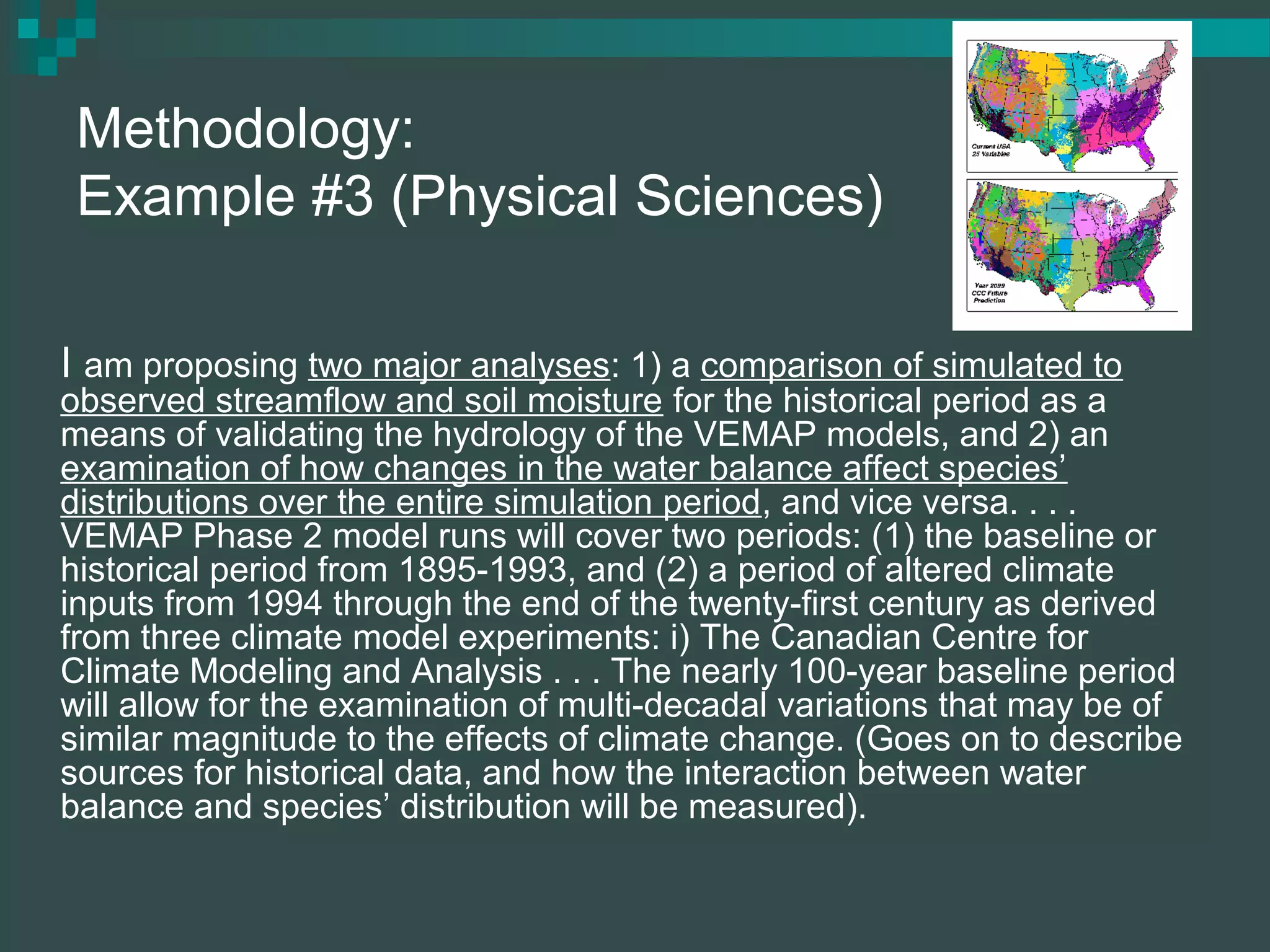 Methodology:
Example #3 (Physical Sciences)
I am proposing two major analyses: 1) a comparison of simulated to
observed streamflow and soil moisture for the historical period as a
means of validating the hydrology of the VEMAP models, and 2) an
examination of how changes in the water balance affect species’
distributions over the entire simulation period, and vice versa. . . .
VEMAP Phase 2 model runs will cover two periods: (1) the baseline or
historical period from 1895-1993, and (2) a period of altered climate
inputs from 1994 through the end of the twenty-first century as derived
from three climate model experiments: i) The Canadian Centre for
Climate Modeling and Analysis . . . The nearly 100-year baseline period
will allow for the examination of multi-decadal variations that may be of
similar magnitude to the effects of climate change. (Goes on to describe
sources for historical data, and how the interaction between water
balance and species’ distribution will be measured).
 