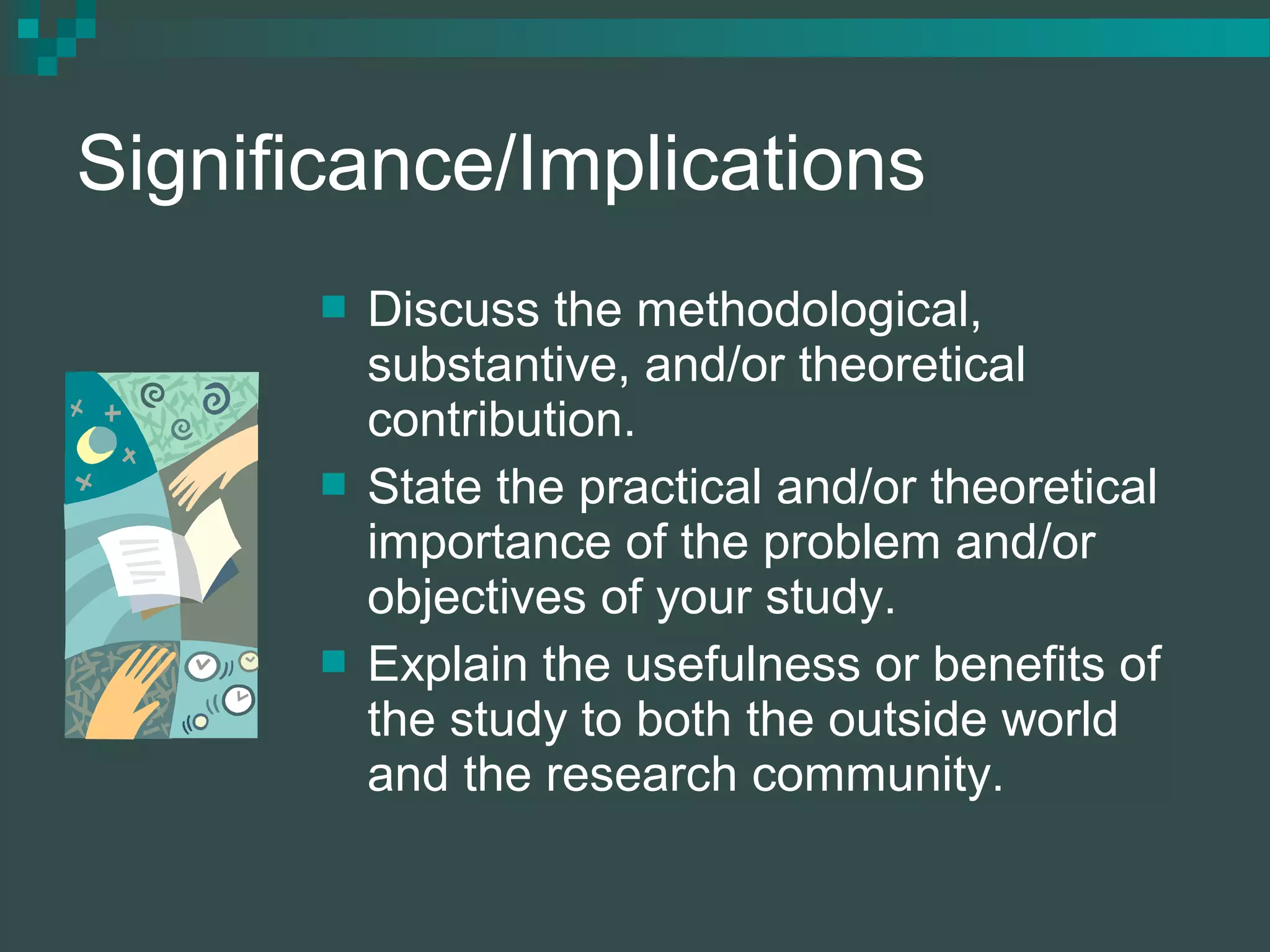 Significance/Implications
 Discuss the methodological,
substantive, and/or theoretical
contribution.
 State the practical and/or theoretical
importance of the problem and/or
objectives of your study.
 Explain the usefulness or benefits of
the study to both the outside world
and the research community.
 
