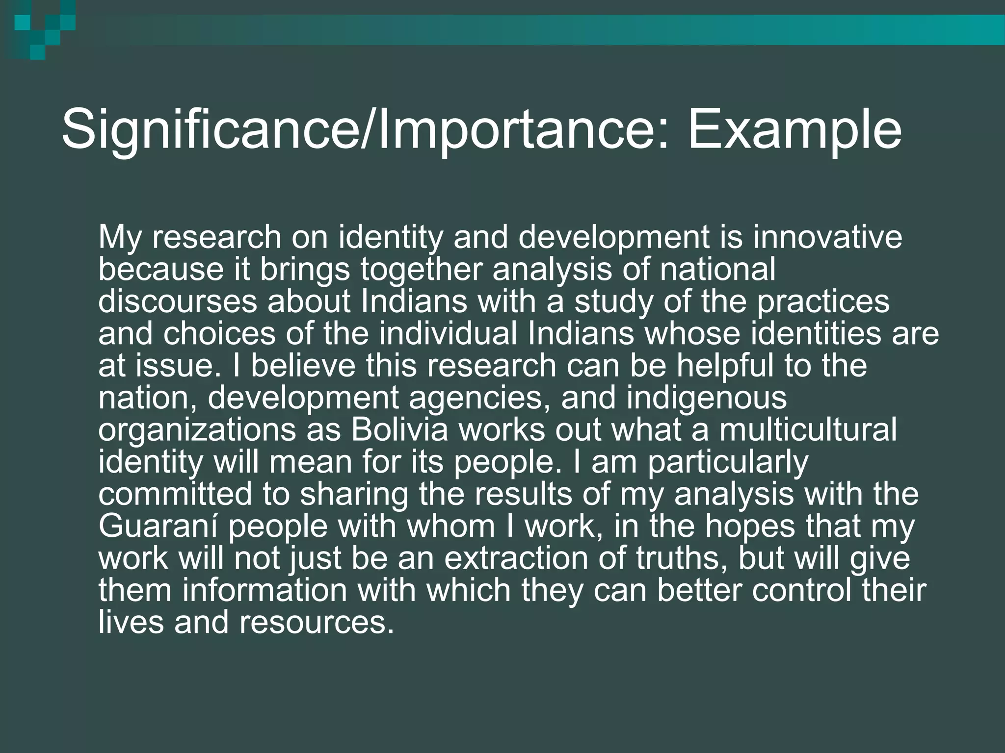 Significance/Importance: Example
My research on identity and development is innovative
because it brings together analysis of national
discourses about Indians with a study of the practices
and choices of the individual Indians whose identities are
at issue. I believe this research can be helpful to the
nation, development agencies, and indigenous
organizations as Bolivia works out what a multicultural
identity will mean for its people. I am particularly
committed to sharing the results of my analysis with the
Guaraní people with whom I work, in the hopes that my
work will not just be an extraction of truths, but will give
them information with which they can better control their
lives and resources.
 