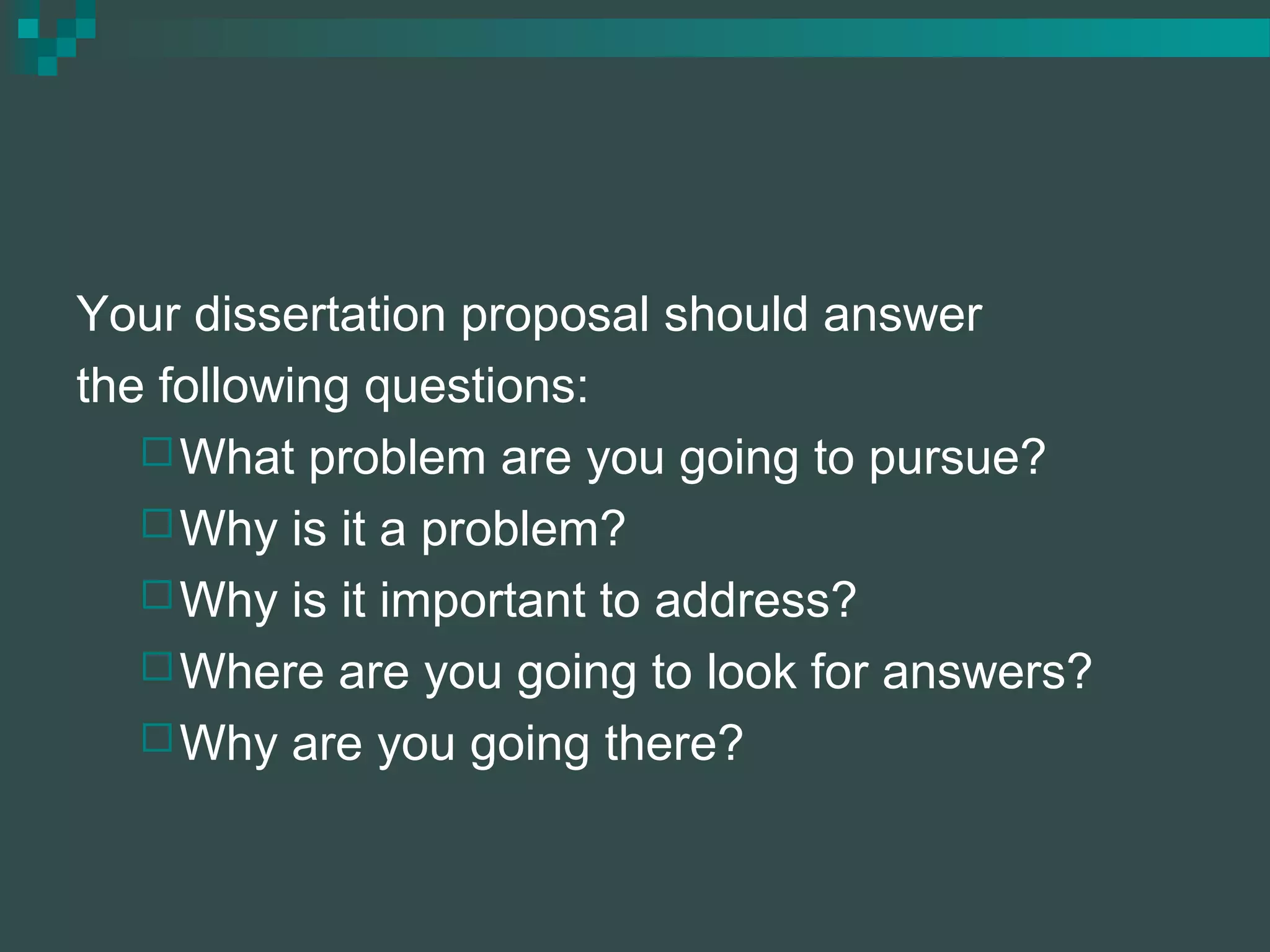 Your dissertation proposal should answer
the following questions:
What problem are you going to pursue?
Why is it a problem?
Why is it important to address?
Where are you going to look for answers?
Why are you going there?
 