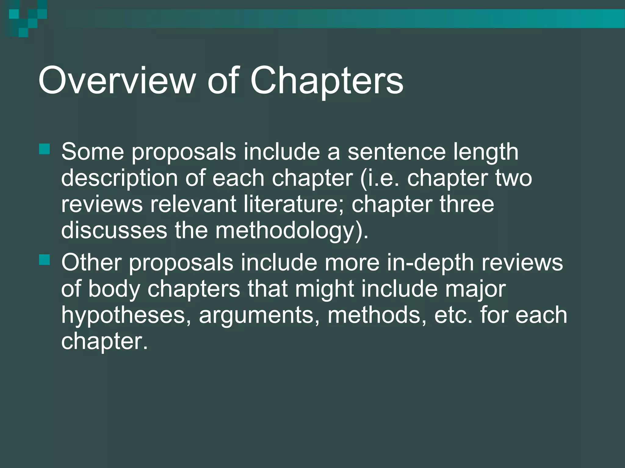 Overview of Chapters
 Some proposals include a sentence length
description of each chapter (i.e. chapter two
reviews relevant literature; chapter three
discusses the methodology).
 Other proposals include more in-depth reviews
of body chapters that might include major
hypotheses, arguments, methods, etc. for each
chapter.
 