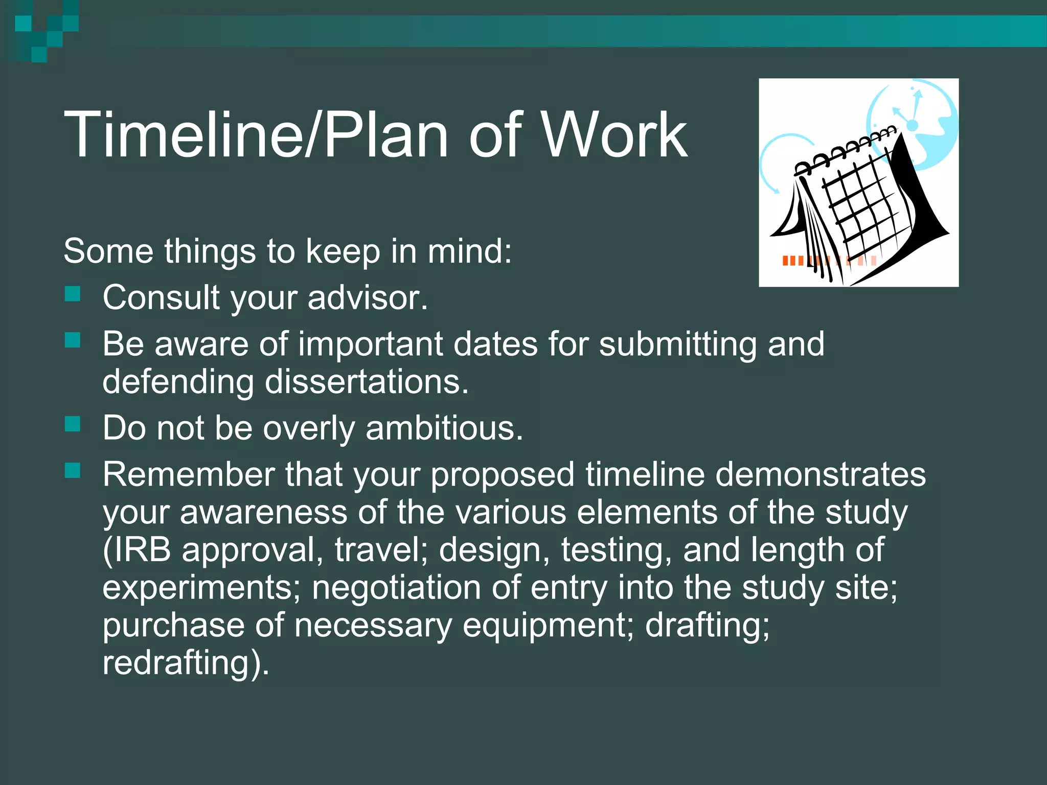 Timeline/Plan of Work
Some things to keep in mind:
 Consult your advisor.
 Be aware of important dates for submitting and
defending dissertations.
 Do not be overly ambitious.
 Remember that your proposed timeline demonstrates
your awareness of the various elements of the study
(IRB approval, travel; design, testing, and length of
experiments; negotiation of entry into the study site;
purchase of necessary equipment; drafting;
redrafting).
 
