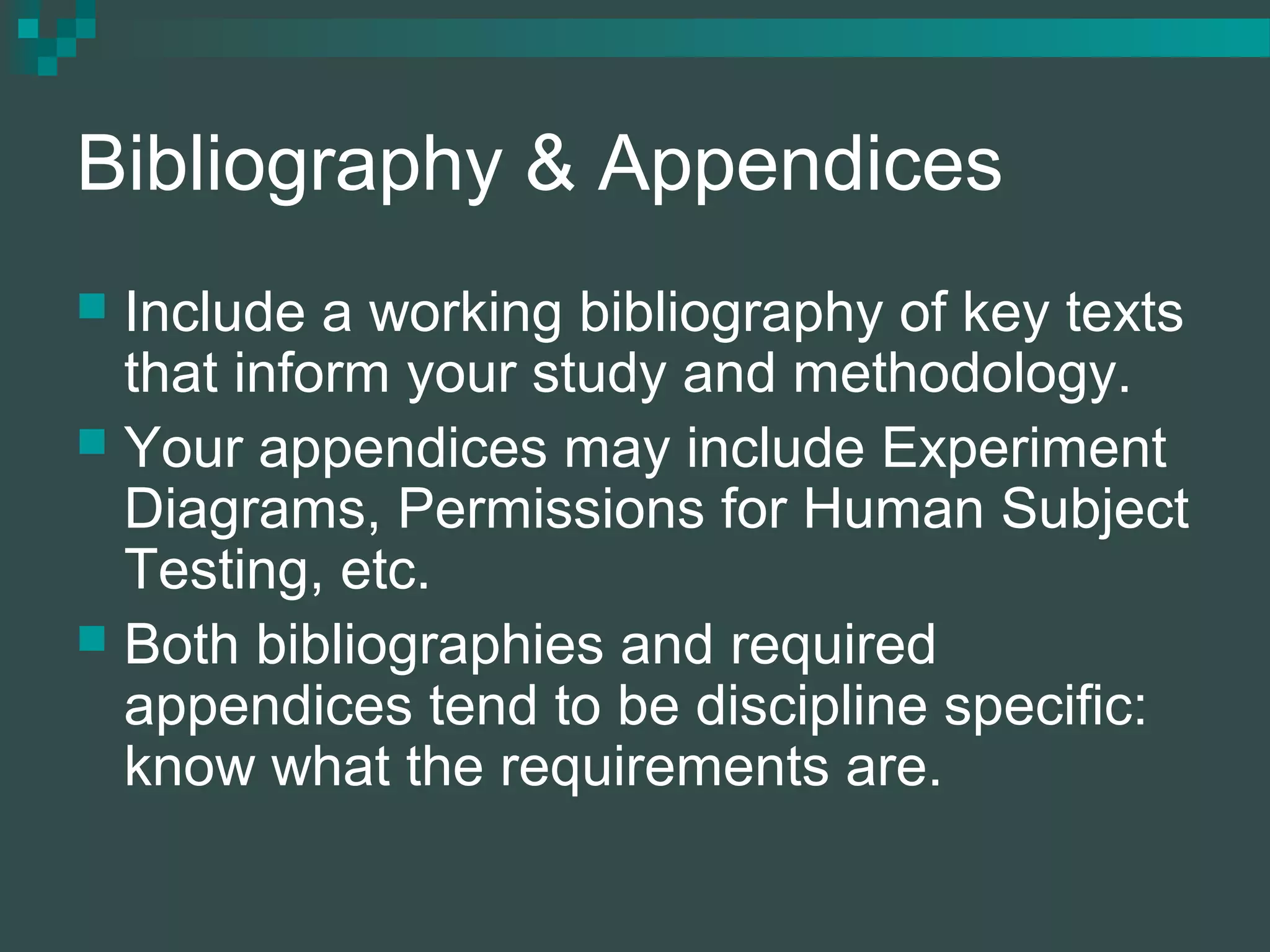 Bibliography & Appendices
 Include a working bibliography of key texts
that inform your study and methodology.
 Your appendices may include Experiment
Diagrams, Permissions for Human Subject
Testing, etc.
 Both bibliographies and required
appendices tend to be discipline specific:
know what the requirements are.
 