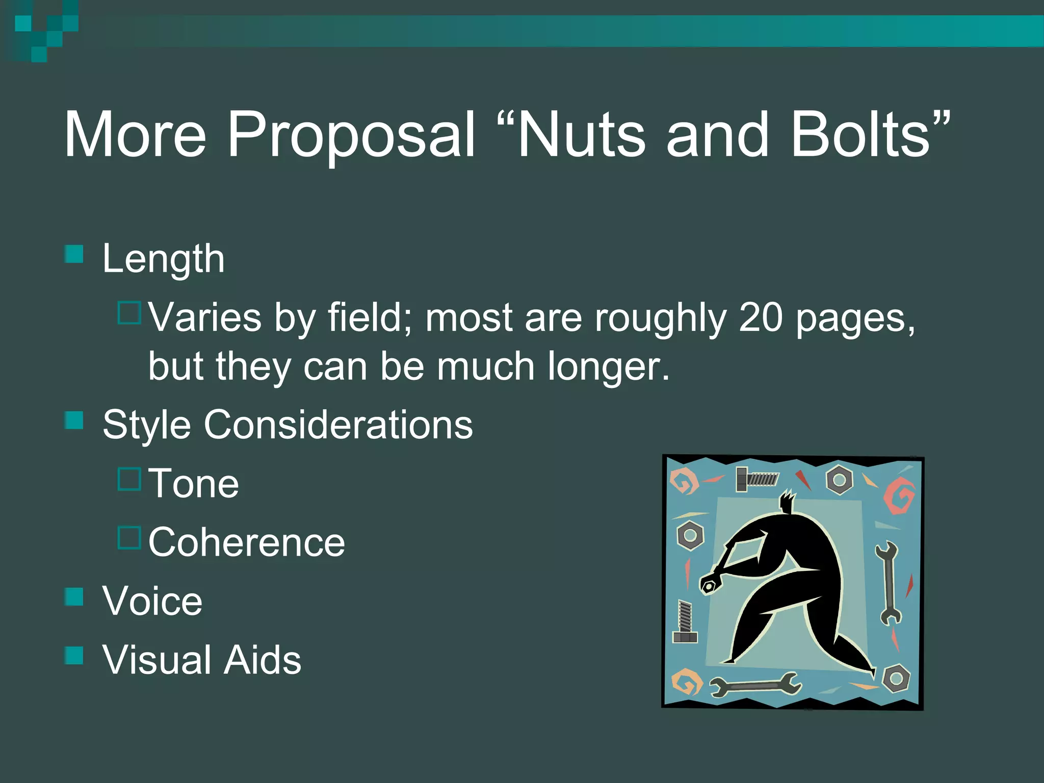 More Proposal “Nuts and Bolts”
 Length
Varies by field; most are roughly 20 pages,
but they can be much longer.
 Style Considerations
Tone
Coherence
 Voice
 Visual Aids
 